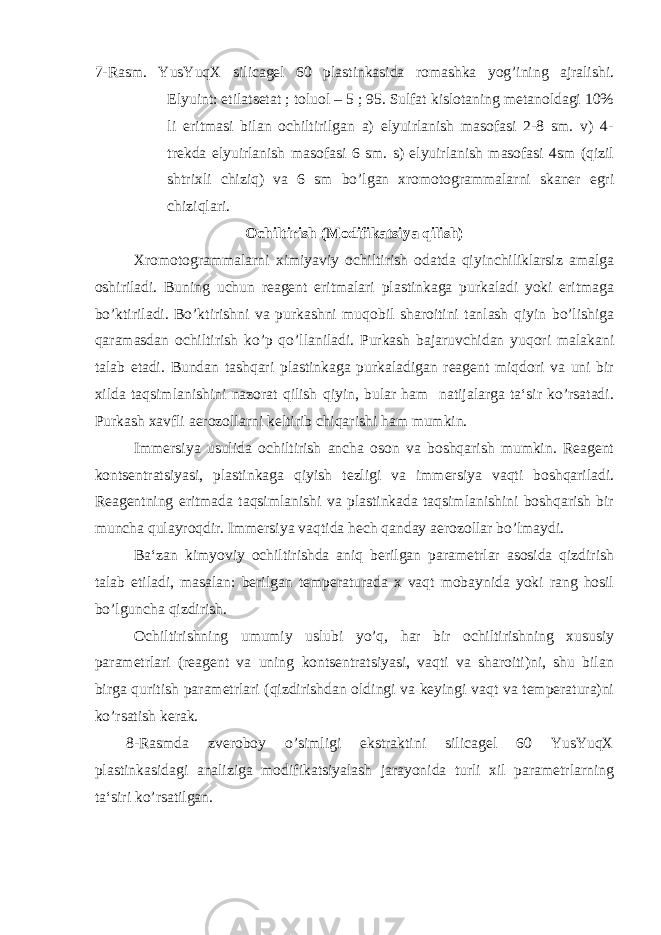 7-Rasm. YusYuqX silicagel 60 plastinkasida romashka yog’ining ajralishi. Elyuint: etilatsetat ; toluol – 5 ; 95. Sulfat kislotaning metanoldagi 10% li eritmasi bilan ochiltirilgan a) elyuirlanish masofasi 2-8 sm. v) 4- trekda elyuirlanish masofasi 6 sm. s) elyuirlanish masofasi 4sm (qizil shtrixli chiziq) va 6 sm bo’lgan xromotogrammalarni skaner egri chiziqlari. Ochiltirish (Modifikatsiya qilish) Xromotogrammalarni ximiyaviy ochiltirish odatda qiyinchiliklarsiz amalga oshiriladi. Buning uchun reagent eritmalari plastinkaga purkaladi yoki eritmaga bo’ktiriladi. Bo’ktirishni va purkashni muqobil sharoitini tanlash qiyin bo’lishiga qaramasdan ochiltirish ko’p qo’llaniladi. Purkash bajaruvchidan yuqori malakani talab etadi. Bundan tashqari plastinkaga purkaladigan reagent miqdori va uni bir xilda taqsimlanishini nazorat qilish qiyin, bular ham natijalarga ta‘sir ko’rsatadi. Purkash xavfli aerozollarni keltirib chiqarishi ham mumkin. Immersiya usulida ochiltirish ancha oson va boshqarish mumkin. Reagent kontsentratsiyasi, plastinkaga qiyish tezligi va immersiya vaqti boshqariladi. Reagentning eritmada taqsimlanishi va plastinkada taqsimlanishini boshqarish bir muncha qulayroqdir. Immersiya vaqtida hech qanday aerozollar bo’lmaydi. Ba‘zan kimyoviy ochiltirishda aniq berilgan parametrlar asosida qizdirish talab etiladi, masalan: berilgan temperaturada x vaqt mobaynida yoki rang hosil bo’lguncha qizdirish. Ochiltirishning umumiy uslubi yo’q, har bir ochiltirishning xususiy parametrlari (reagent va uning kontsentratsiyasi, vaqti va sharoiti)ni, shu bilan birga quritish parametrlari (qizdirishdan oldingi va keyingi vaqt va temperatura)ni ko’rsatish kerak . 8-Rasmda zveroboy o’simligi ekstraktini silicagel 60 YusYuqX plastinkasidagi analiziga modifikatsiyalash jarayonida turli xil parametrlarning ta‘siri ko’rsatilgan. 