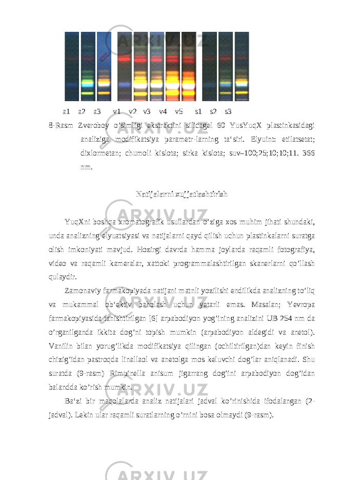  a1 a2 a3 v1 v2 v3 v4 v5 s1 s2 s3 8-Rasm Zveroboy o’simligi ekstraktini silicagel 60 YusYuqX plastinkasidagi analiziga modifikatsiya parametr-larning ta‘siri. Elyuint: etilatsetat; dixlormetan; chumoli kislota; sirka kislota; suv–100;25;10;10;11. 366 nm. Natijalarni xujjatlashtirish YuqXni boshqa xromatografik usullardan o’ziga xos muhim jihati shundaki, unda analizning elyuatsiyasi va natijalarni qayd qilish uchun plastinkalarni suratga olish imkoniyati mavjud. Hozirgi davrda hamma joylarda raqamli fotografiya, video va raqamli kameralar, xattoki programmalashtirilgan skanerlarni qo’llash qulaydir. Zamonaviy farmakopiyada natijani matnli yozilishi endilikda analizning to’liq va mukammal ob‘ektiv baholash uchun yetarli emas. Masalan; Yevropa farmakopiyasida tanishtirilgan [6] arpabodiyon yog’ining analizini UB 254 nm da o’rganilganda ikkita dog’ni topish mumkin (arpabodiyon aldegidi va anetol). Vanilin bilan yorug’likda modifikatsiya qilingan (ochiltirilgan)dan keyin finish chizig’idan pastroqda linallaol va anetolga mos keluvchi dog’lar aniqlanadi. Shu suratda (9-rasm) Rimpinella anisum jigarrang dog’ini arpabodiyon dog’idan balandda ko’rish mumkin. Ba‘zi bir maqolalarda analiz natijalari jadval ko’rinishida ifodalangan (2- jadval). Lekin ular raqamli suratlarning o’rnini bosa olmaydi (9-rasm). 