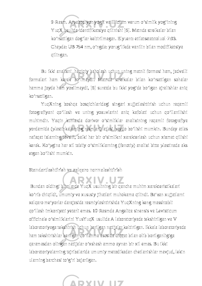 9-Rasm. Arpabodiyon yog’i va Illicium verum o’simlik yog’ining YuqX usulida identifikatsiya qilinishi [6]. Matnda strelkalar bilan ko’rsatilgan dog’lar keltirilmagan. Elyuent: etilatsetat:toluol-7:93. Chapda: UB 254 nm, o’ngda: yorug’likda vanilin bilan modifikatsiya qilingan. Bu ikki analizni haqiqiy baholash uchun uning matnli formasi ham, jadvalli formalari ham kerak bo’lmaydi. Matnda strelkalar bilan ko’rsatilgan sohalar hamma joyda ham yozilmaydi, [6] suratda bu ikki yog’da bo’lgan ajralishlar aniq ko’rsatilgan. YuqXning boshqa bosqichlaridagi singari xujjatlashtirish uchun raqamli fotografiyani qo’llash va uning yozuvlarini aniq kafolati uchun qo’llanilishi muhimdir. Yaqin kunlarda dorivor o’simliklar analizining raqamli fotografiya yordamida (plastinkalarning rasmlari) atlasi paydo bo’lishi mumkin. Bunday atlas nafaqat izlarning tavsifi, balki har bir o’simlikni xarakterlash uchun xizmat qilishi kerak. Ko’pgina har xil tabiiy o’simliklarning (fenotip) analizi bitta plastinada aks etgan bo’lishi mumkin. Standartlashtirish va xalqaro normalashtirish Bundan oldingi blimlarda YuqX usulining bir qancha muhim xarakteristikalari ko’rib chiqildi, umumiy va xususiy jihatlari muhokama qilindi. Ba‘zan xujjatlarni xalqaro me‘yorlar darajasida rasmiylashtirishda YuqXning keng masshtabli qo’llash imkoniyati yetarli emas. 10-Rasmda Angelica sinensis va Levisticum officinale o’simliklarini YusYuqX usulida A laboratoriyada tekshirilgan va V laboratoriyaga tekshirish uchun berilgan natijalar keltirilgan. Ikkala laboratoriyada ham tekshirishlar berilgan qo’llanma asosida diqqat bilan olib borilganligiga qaramasdan olingan natijalar o’xshash ammo aynan bir xil emas. Bu ikki laboratoriyalarning tajribalarida umumiy metodikadan chetlanishlar mavjud, lekin ularning barchasi to’g’ri bajarilgan. 