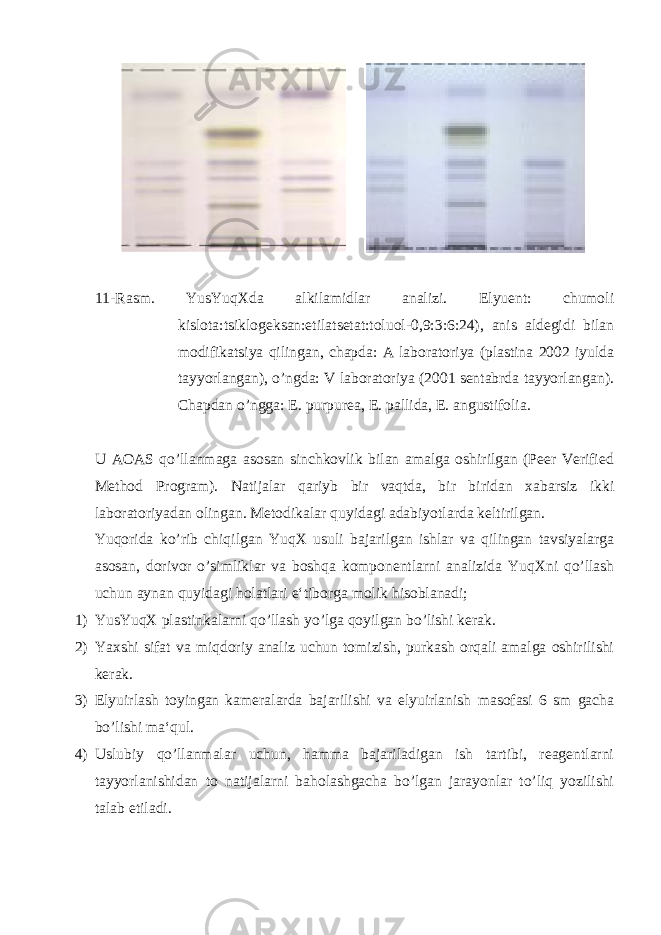  11-Rasm. YusYuqXda alkilamidlar analizi. Elyuent: chumoli kislota:tsiklogeksan:etilatsetat:toluol-0,9:3:6:24), anis aldegidi bilan modifikatsiya qilingan, chapda: A laboratoriya (plastina 2002 iyulda tayyorlangan), o’ngda: V laboratoriya (2001 sentabrda tayyorlangan). Chapdan o’ngga: E. purpurea, E. pallida, E. angustifolia . U AOAS qo’llanmaga asosan sinchkovlik bilan amalga oshirilgan (Peer Verified Method Program). Natijalar qariyb bir vaqtda, bir biridan xabarsiz ikki laboratoriyadan olingan. Metodikalar quyidagi adabiyotlarda keltirilgan. Yuqorida ko’rib chiqilgan YuqX usuli bajarilgan ishlar va qilingan tavsiyalarga asosan, dorivor o’simliklar va boshqa komponentlarni analizida YuqXni qo’llash uchun aynan quyidagi holatlari e‘tiborga molik hisoblanadi; 1) YusYuqX plastinkalarni qo’llash yo’lga qoyilgan bo’lishi kerak. 2) Yaxshi sifat va miqdoriy analiz uchun tomizish, purkash orqali amalga oshirilishi kerak. 3) Elyuirlash toyingan kameralarda bajarilishi va elyuirlanish masofasi 6 sm gacha bo’lishi ma‘qul. 4) Uslubiy qo’llanmalar uchun, hamma bajariladigan ish tartibi, reagentlarni tayyorlanishidan to natijalarni baholashgacha bo’lgan jarayonlar to’liq yozilishi talab etiladi. 