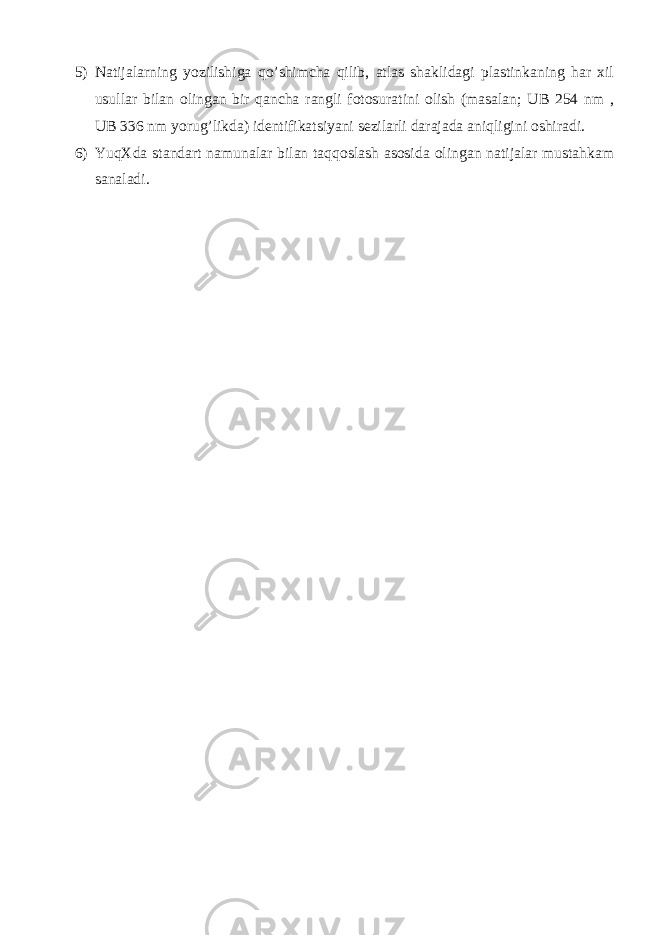 5) Natijalarning yozilishiga qo’shimcha qilib, atlas shaklidagi plastinkaning har xil usullar bilan olingan bir qancha rangli fotosuratini olish (masalan; UB 254 nm , UB 336 nm yorug’likda) identifikatsiyani sezilarli darajada aniqligini oshiradi. 6) YuqXda standart namunalar bilan taqqoslash asosida olingan natijalar mustahkam sanaladi. 