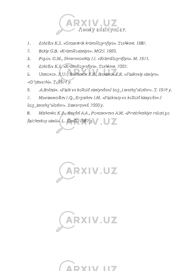 Asosiy adabiyotlar. 1. Zohidov K.S. «Geometrik kristallografiya». Toshkent. 1987. 2. Bokiy G.B. «Kristalloximiya». MGU. 1960. 3. Popov. G.M., Shavranovskiy I.I. «Kristallografiya». M. 1971. 4. Zohidov K.S. «Kristallografiya». Toshkent. 2002. 5. Usmonov . X . U . , Rustamov X . R ., Raximov X . R . « Fizikaviy ximiya ». « O ’ qituvchi ». T . 1974 y . 6. .A.Balezin. «Fizik va kolloid ximiyadanJ bog_i mashg’ulotlar». T. 1974 y. 7. Muxammadiev I.Q., Ergashev I.M. «Fizikaviy va kolloid kimyodan J bog_imashg’ulotlar». Samarqand. 2000 y. 8. Mishenko K.P., Ravdel A.A., Ponomareva A.M. «Praticheskiye raboti po fizicheskoy ximii». L. XimiY. 1982 g. 