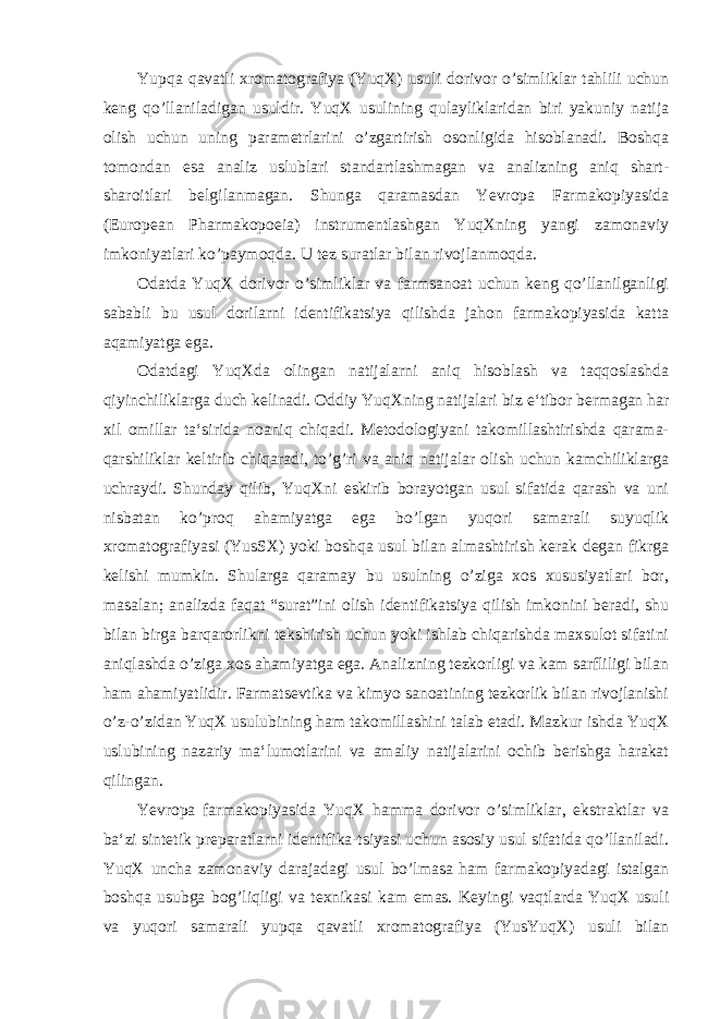 Yupqa qavatli xromatografiya (YuqX) usuli dorivor o’simliklar tahlili uchun keng qo’llaniladigan usuldir. YuqX usulining qulayliklaridan biri yakuniy natija olish uchun uning parametrlarini o’zgartirish osonligida hisoblanadi. Boshqa tomondan esa analiz uslublari standartlashmagan va analizning aniq shart- sharoitlari belgilanmagan. Shunga qaramasdan Yevropa Farmakopiyasida (European Pharmakopoeia) instrumentlashgan YuqXning yangi zamonaviy imkoniyatlari ko’paymoqda. U tez suratlar bilan rivojlanmoqda. Odatda YuqX dorivor o’simliklar va farmsanoat uchun keng qo’llanilganligi sababli bu usul dorilarni identifikatsiya qilishda jahon farmakopiyasida katta aqamiyatga ega. Odatdagi YuqXda olingan natijalarni aniq hisoblash va taqqoslashda qiyinchiliklarga duch kelinadi. Oddiy YuqXning natijalari biz e‘tibor bermagan har xil omillar ta‘sirida noaniq chiqadi. Metodologiyani takomillashtirishda qarama- qarshiliklar keltirib chiqaradi, to’g’ri va aniq natijalar olish uchun kamchiliklarga uchraydi. Shunday qilib, YuqXni eskirib borayotgan usul sifatida qarash va uni nisbatan ko’proq ahamiyatga ega bo’lgan yuqori samarali suyuqlik xromatografiyasi (YusSX) yoki boshqa usul bilan almashtirish kerak degan fikrga kelishi mumkin. Shularga qaramay bu usulning o’ziga xos xususiyatlari bor, masalan; analizda faqat “surat”ini olish identifikatsiya qilish imkonini beradi, shu bilan birga barqarorlikni tekshirish uchun yoki ishlab chiqarishda maxsulot sifatini aniqlashda o’ziga xos ahamiyatga ega. Analizning tezkorligi va kam sarfliligi bilan ham ahamiyatlidir. Farmatsevtika va kimyo sanoatining tezkorlik bilan rivojlanishi o’z-o’zidan YuqX usulubining ham takomillashini talab etadi. Mazkur ishda YuqX uslubining nazariy ma‘lumotlarini va amaliy natijalarini ochib berishga harakat qilingan. Yevropa farmakopiyasida YuqX hamma dorivor o’simliklar, ekstraktlar va ba‘zi sintetik preparatlarni identifika-tsiyasi uchun asosiy usul sifatida qo’llaniladi. YuqX uncha zamonaviy darajadagi usul bo’lmasa ham farmakopiyadagi istalgan boshqa usubga bog’liqligi va texnikasi kam emas. Keyingi vaqtlarda YuqX usuli va yuqori samarali yupqa qavatli xromatografiya (YusYuqX) usuli bilan 