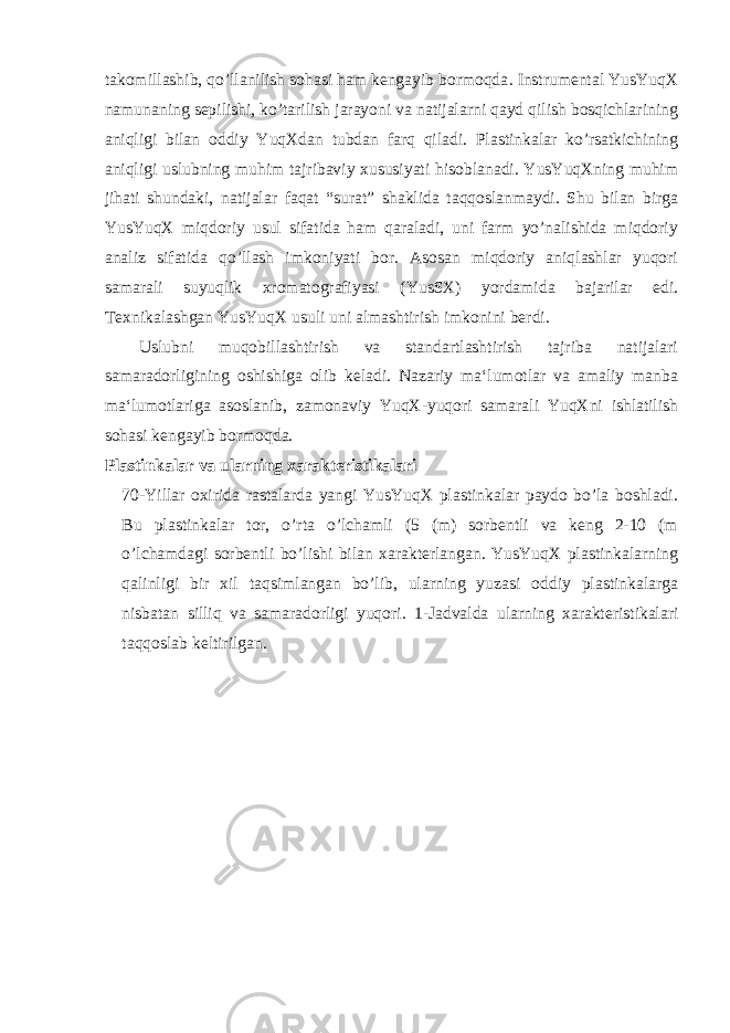 takomillashib, qo’llanilish sohasi ham kengayib bormoqda . Instrumental YusYuqX namunaning sepilishi, ko’tarilish jarayoni va natijalarni qayd qilish bosqichlarining aniqligi bilan oddiy YuqXdan tubdan farq qiladi. Plastinkalar ko’rsatkichining aniqligi uslubning muhim tajribaviy xususiyati hisoblanadi. YusYuqXning muhim jihati shundaki, natijalar faqat “surat” shaklida taqqoslanmaydi. Shu bilan birga YusYuqX miqdoriy usul sifatida ham qaraladi, uni farm yo’nalishida miqdoriy analiz sifatida qo’llash imkoniyati bor. Asosan miqdoriy aniqlashlar yuqori samarali suyuqlik xromatografiyasi (YusSX) yordamida bajarilar edi. Texnikalashgan YusYuqX usuli uni almashtirish imkonini berdi. Uslubni muqobillashtirish va standartlashtirish tajriba natijalari samaradorligining oshishiga olib keladi. Nazariy ma‘lumotlar va amaliy manba ma‘lumotlariga asoslanib, zamonaviy YuqX-yuqori samarali YuqXni ishlatilish sohasi kengayib bormoqda . Plastinkalar va ularning xarakteristikalari 70-Yillar oxirida rastalarda yangi YusYuqX plastinkalar paydo bo’la boshladi. Bu plastinkalar tor, o’rta o’lchamli (5 (m) sorbentli va keng 2-10 (m o’lchamdagi sorbentli bo’lishi bilan xarakterlangan. YusYuqX plastinkalarning qalinligi bir xil taqsimlangan bo’lib, ularning yuzasi oddiy plastinkalarga nisbatan silliq va samaradorligi yuqori. 1-Jadvalda ularning xarakteristikalari taqqoslab keltirilgan. 