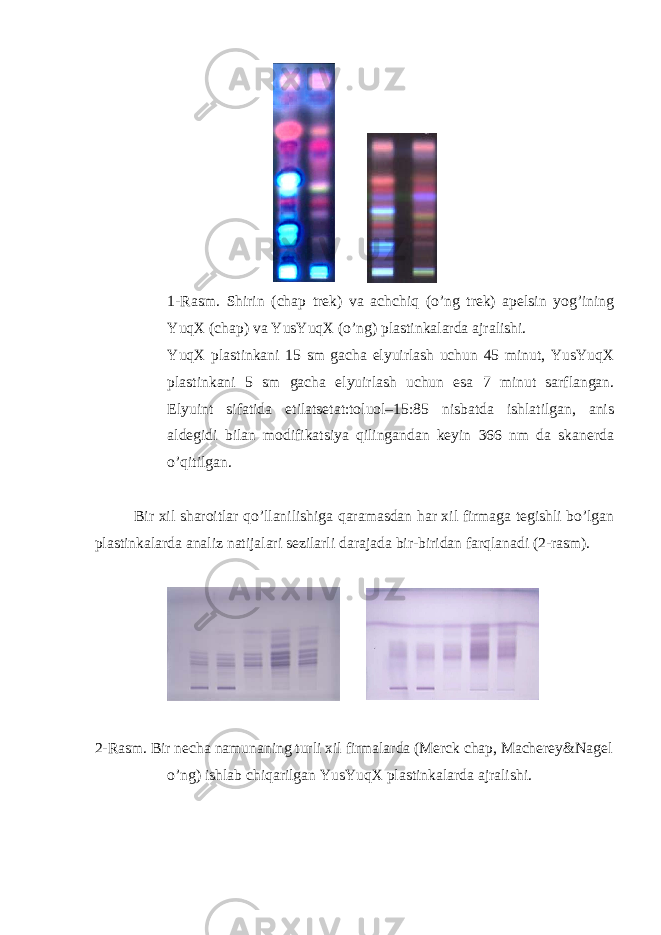  1-Rasm. Shirin (chap trek) va achchiq (o’ng trek) apelsin yog’ining YuqX (chap) va YusYuqX (o’ng) plastinkalarda ajralishi. YuqX plastinkani 15 sm gacha elyuirlash uchun 45 minut, YusYuqX plastinkani 5 sm gacha elyuirlash uchun esa 7 minut sarflangan. Elyuint sifatida etilatsetat:toluol–15:85 nisbatda ishlatilgan, anis aldegidi bilan modifikatsiya qilingandan keyin 366 nm da skanerda o’qitilgan. Bir xil sharoitlar qo’llanilishiga qaramasdan har xil firmaga tegishli bo’lgan plastinkalarda analiz natijalari sezilarli darajada bir-biridan farqlanadi (2-rasm). 2-Rasm. Bir necha namunaning turli xil firmalarda (Merck chap, Macherey&Nagel o’ng) ishlab chiqarilgan YusYuqX plastinkalarda ajralishi. 