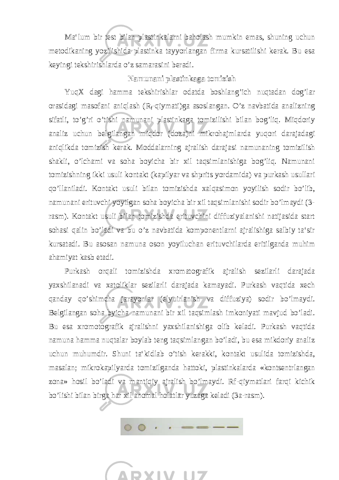 Ma‘lum bir test bilan plastinkalarni baholash mumkin emas, shuning uchun metodikaning yozilishida plastinka tayyorlangan firma kursatilishi kerak. Bu esa keyingi tekshirishlarda o’z samarasini beradi. Namunani plastinkaga tomizish YuqX dagi hamma tekshirishlar odatda boshlang’ich nuqtadan dog’lar orasidagi masofani aniqlash (R f -qiymati)ga asoslangan. O’z navbatida analizning sifatli, to’g’ri o’tishi namunani plastinkaga tomizilishi bilan bog’liq. Miqdoriy analiz uchun belgilangan miqdor (doza)ni mikrohajmlarda yuqori darajadagi aniqlikda tomizish kerak. Moddalarning ajralish darajasi namunaning tomizilish shakli, o’lchami va soha boyicha bir xil taqsimlanishiga bog’liq. Namunani tomizishning ikki usuli kontakt (kapilyar va shprits yordamida) va purkash usullari qo’llaniladi. Kontakt usuli bilan tomizishda xalqasimon yoyilish sodir bo’lib, namunani erituvchi yoyilgan soha boyicha bir xil taqsimlanishi sodir bo’lmaydi (3- rasm). Kontakt usuli bilan tomizishda erituvchini diffuziyalanishi natijasida start sohasi qalin bo’ladi va bu o’z navbatida komponentlarni ajralishiga salbiy ta‘sir kursatadi. Bu asosan namuna oson yoyiluchan erituvchilarda eritilganda muhim ahamiyat kasb etadi. Purkash orqali tomizishda xromatografik ajralish sezilarli darajada yaxshilanadi va xatoliklar sezilarli darajada kamayadi. Purkash vaqtida xech qanday qo’shimcha jarayonlar (elyuirlanish va diffuziya) sodir bo’lmaydi. Belgilangan soha byicha namunani bir xil taqsimlash imkoniyati mavjud bo’ladi. Bu esa xromotografik ajralishni yaxshilanishiga olib keladi. Purkash vaqtida namuna hamma nuqtalar boylab teng taqsimlangan bo’ladi, bu esa mikdoriy analiz uchun muhumdir. Shuni ta‘kidlab o’tish kerakki, kontakt usulida tomizishda, masalan; mikrokapilyarda tomizilganda hattoki, plastinkalarda «kontsentrlangan zona» hosil bo’ladi va mantiqiy ajralish bo’lmaydi. Rf-qiymatlari farqi kichik bo’lishi bilan birga har xil anomal holatlar yuzaga keladi (3a-rasm). 