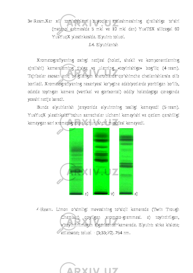 3v-Rasm.Xar xil tomizishlarni buyoqlar aralashmasining ajralishiga ta‘siri (metanol eritmasida 5 mkl va 10 mkl dan) YueTSX silicagel 60 YusYuqX plastinkasida. Elyuint: toluol. I.4. Elyuirlanish Xromatografiyaning oxirgi natijasi (holati, shakli va komponentlarning ajralishi) kameralarning tipiga va ularning «toyinishiga» bog’liq (4-rasm). Tajribalar asosan aniq belgilangan sharoitlarda qo’shimcha chetlanishlarsiz olib boriladi. Xromatografiyaning nazariyasi ko’pgina adabiyotlarda yoritilgan bo’lib, odatda toyingan kamera (vertikal va gorizontal) oddiy holatdagiga qaraganda yaxshi natija beradi. Bunda elyuirlanish jarayonida elyuintning tezligi kamayadi (5-rasm). YusYuqX plastinkalar uchun zarrachalar ulchami kamayishi va qatlam qarshiligi kamaygan sari xromatografiya uchun ishchi masofasi kamayadi. a) v) s) 4-Rasm. Limon o’simligi mevasining to’siqli kamerada (Twin Trough Chamber) qoyilgan xromoto-grammasi. a) toyintirilgan, v)toyintirilmagan s)gorizontal kamerada. Elyuint: sirka kislota; etilatsetat; toluol - (3;33;70). 254 nm. 
