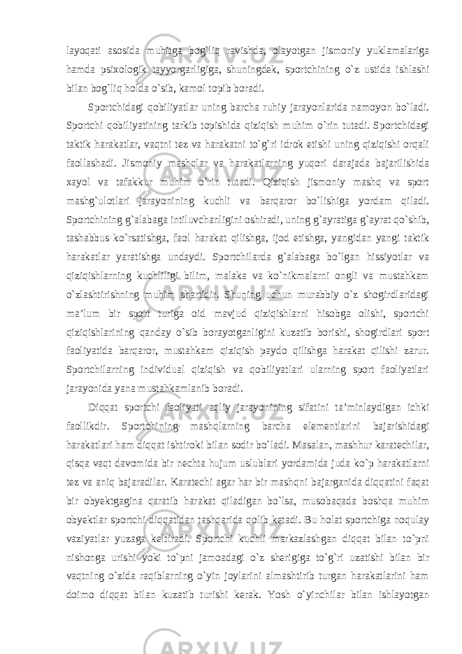 layoqati asosida muhitga bog`liq ravishda, olayotgan jismoniy yuklamalariga hamda psixologik tayyorgarligiga, shuningdek, sportchining o`z ustida ishlashi bilan bog`liq holda o`sib, kamol topib boradi. Sportchidagi qobiliyatlar uning barcha ruhiy jarayonlarida namoyon bo`ladi. Sportchi qobiliyatining tarkib topishida qiziqish muhim o`rin tutadi. Sportchidagi taktik harakatlar, vaqtni tez va harakatni to`g`ri idrok etishi uning qiziqishi orqali faollashadi. Jismoniy mashqlar va harakatlarning yuqori darajada bajarilishida xayol va tafakkur muhim o`rin tutadi. Qiziqish jismoniy mashq va sport mashg`ulotlari jarayonining kuchli va barqaror bo`lishiga yordam qiladi. Sportchining g`alabaga intiluvchanligini oshiradi, uning g`ayratiga g`ayrat qo`shib, tashabbus ko`rsatishga, faol harakat qilishga, ijod etishga, yangidan yangi taktik harakatlar yaratishga undaydi. Sportchilarda g`alabaga bo`lgan hissiyotlar va qiziqishlarning kuchliligi bilim, malaka va ko`nikmalarni ongli va mustahkam o`zlashtirishning muhim shartidir. Shuning uchun murabbiy o`z shogirdlaridagi ma’lum bir sport turiga oid mavjud qiziqishlarni hisobga olishi, sportchi qiziqishlarining qanday o`sib borayotganligini kuzatib borishi, shogirdlari sport faoliyatida barqaror, mustahkam qiziqish paydo qilishga harakat qilishi zarur. Sportchilarning individual qiziqish va qobiliyatlari ularning sport faoliyatlari jarayonida yana mustahkamlanib boradi. Diqqat sportchi faoliyati aqliy jarayonining sifatini ta’minlaydigan ichki faollikdir. Sportchining mashqlarning barcha elementlarini bajarishidagi harakatlari ham diqqat ishtiroki bilan sodir bo`ladi. Masalan, mashhur karatechilar, qisqa vaqt davomida bir nechta hujum uslublari yordamida juda ko`p harakatlarni tez va aniq bajaradilar. Karatechi agar har bir mashqni bajarganida diqqatini faqat bir obyektgagina qaratib harakat qiladigan bo`lsa, musobaqada boshqa muhim obyektlar sportchi diqqatidan tashqarida qolib ketadi. Bu holat sportchiga noqulay vaziyatlar yuzaga keltiradi. Sportchi kuchli markazlashgan diqqat bilan to`pni nishonga urishi yoki to`pni jamoadagi o`z sherigiga to`g`ri uzatishi bilan bir vaqtning o`zida raqiblarning o`yin joylarini almashtirib turgan harakatlarini ham doimo diqqat bilan kuzatib turishi kerak. Yosh o`yinchilar bilan ishlayotgan 