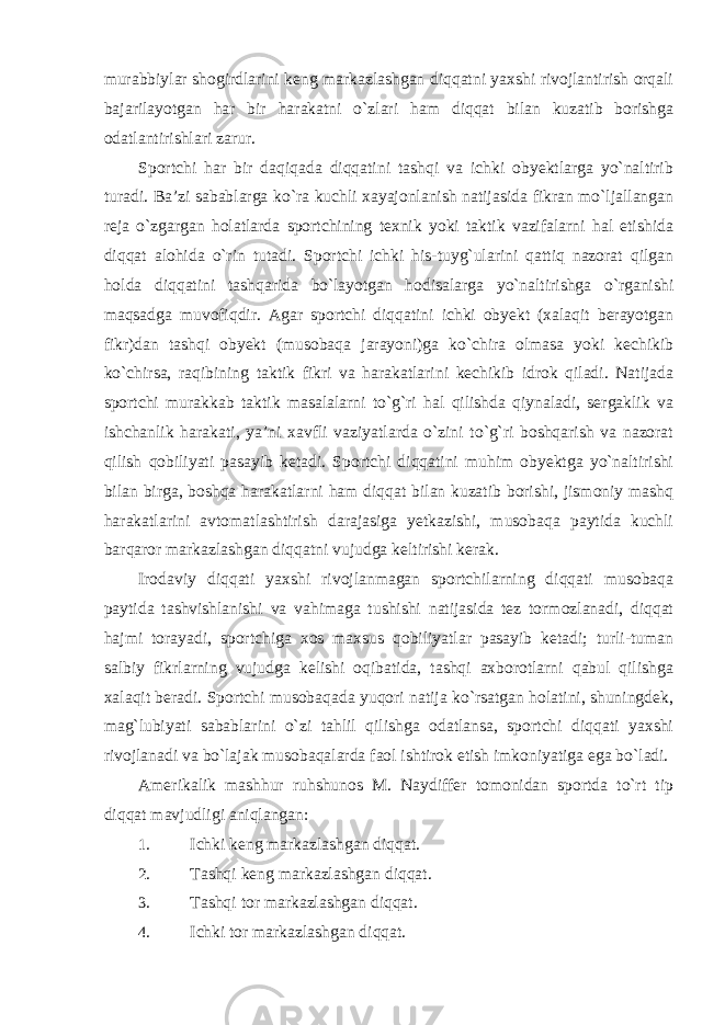 murabbiylar shogirdlarini keng markazlashgan diqqatni yaxshi rivojlantirish orqali bajarilayotgan har bir harakatni o`zlari ham diqqat bilan kuzatib borishga odatlantirishlari zarur. Sportchi har bir daqiqada diqqatini tashqi va ichki obyektlarga yo`naltirib turadi. Ba’zi sabablarga ko`ra kuchli xayajonlanish natijasida fikran mo`ljallangan reja o`zgargan holatlarda sportchining texnik yoki taktik vazifalarni hal etishida diqqat alohida o`rin tutadi. Sportchi ichki his-tuyg`ularini qattiq nazorat qilgan holda diqqatini tashqarida bo`layotgan hodisalarga yo`naltirishga o`rganishi maqsadga muvofiqdir. Agar sportchi diqqatini ichki obyekt (xalaqit berayotgan fikr)dan tashqi obyekt (musobaqa jarayoni)ga ko`chira olmasa yoki kechikib ko`chirsa, raqibining taktik fikri va harakatlarini kechikib idrok qiladi. Natijada sportchi murakkab taktik masalalarni to`g`ri hal qilishda qiynaladi, sergaklik va ishchanlik harakati, ya’ni xavfli vaziyatlarda o`zini to`g`ri boshqarish va nazorat qilish qobiliyati pasayib ketadi. Sportchi diqqatini muhim obyektga yo`naltirishi bilan birga, boshqa harakatlarni ham diqqat bilan kuzatib borishi, jismoniy mashq harakatlarini avtomatlashtirish darajasiga yetkazishi, musobaqa paytida kuchli barqaror markazlashgan diqqatni vujudga keltirishi kerak. Irodaviy diqqati yaxshi rivojlanmagan sportchilarning diqqati musobaqa paytida tashvishlanishi va vahimaga tushishi natijasida tez tormozlanadi, diqqat hajmi torayadi, sportchiga xos maxsus qobiliyatlar pasayib ketadi; turli-tuman salbiy fikrlarning vujudga kelishi oqibatida, tashqi axborotlarni qabul qilishga xalaqit beradi. Sportchi musobaqada yuqori natija ko`rsatgan holatini, shuningdek, mag`lubiyati sabablarini o`zi tahlil qilishga odatlansa, sportchi diqqati yaxshi rivojlanadi va bo`lajak musobaqalarda faol ishtirok etish imkoniyatiga ega bo`ladi. Amerikalik mashhur ruhshunos M. Naydiffer tomonidan sportda to`rt tip diqqat mavjudligi aniqlangan: 1. Ichki keng markazlashgan diqqat. 2. Tashqi keng markazlashgan diqqat. 3. Tashqi tor markazlashgan diqqat. 4. Ichki tor markazlashgan diqqat. 