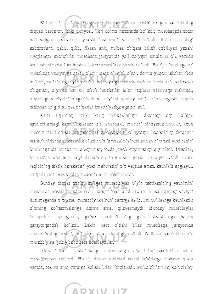 Birinchi tip — ichki keng markazlashgan diqqat sohibi bo`lgan sportchining diqqati barqaror, ichki dunyosi, fikri doimo nazoratda bo`ladi; musobaqada sodir bo`layotgan hodisalarni yaxshi tushunadi va tahlil qiladi. Katta hajmdagi axborotlarni qabul qilib, fikran aniq xulosa chiqara bilish qobiliyati yaxshi rivqjlangan sportchilar musobaqa jarayonida yo`l qo`ygan xatolarini o`z vaqtida tez tushunib oladi va boshqa takrorlamaslikka harakat qiladi. Bu tip diqqat egalari musobaqa vaziyatiga qarab o`zini tezda o`nglab oladi, doimo yuqori ishchanlikda bo`ladi, raqibining o`yin vaqtida bajarayotgan xarakatlaridan tezda aniq xulosalar chiqaradi, o`yinda har xil taktik harakatlar bilan raqibini vahimaga tushiradi, o`yindagi vaziyatni o`zgartiradi va o`yinni qanday natija bilan tugashi haqida oldindan to`g`ri xulosa chiqarish imkoniyatiga ega bo`ladi. Katta hajmdagi ichki keng markazlashgan diqqatga ega bo`lgan sportchilardagi kamchiliklardan biri shundaki, muhitni nihoyatda chuqur, uzoq muddat tahlil qilishi natijasida tashqi obyektda bo`layotgan hodisalarga diqqatini tez ko`chirishda sustkashlik qiladi; o`z jamoasi o`yinchilaridan birortasi yoki raqibi kutilmaganda harakatini o`zgartirsa, tezda javob qaytarishga qiynaladi. Masalan, to`p ustasi o`zi bilan o`yinda to`pni olib yurishni yaxshi namoyish etadi. Lekin raqibining taktik harakatlari yoki mahoratini o`z vaqtida emas, kechikib anglaydi, natijada raqib vaziyatdan tezkorlik bilan foydalanadi. Bunday diqqat sohibi bo`lgan murabbiylar o`yin taktikasining yechimini musobaqa boshlanmasdan oldin to`g`ri topa oladi. Lekin musobaqadagi vaziyat kutilmaganda o`zgarsa, murabbiy ikkinchi qarorga kelib, uni qo`llashga kechikadi; o`zining ko`rsatmalariga doimo amal qilavermaydi. Bunday murabbiylar tashqaridan qaraganda, go`yo sportchilarning g`am-tashvishlariga befarq qarayotgandek bo`ladi. Lekin vaqt o`tishi bilan musobaqa jarayonida murabbiyning irodali, bilimdon shaxs ekanligi seziladi. Natijada sportchilar o`z murabbiyiga ijobiy baho bera boshlaydilar. Ikkinchi tip — tashqi keng markazlashgan diqqat turi sportchilar uchun muvaffaqiyat keltiradi. Bu tip diqqat sohiblari tashqi ta’sirlarga nisbatan qisqa vaqtda, tez va aniq qarorga kelishi bilan farqlanadi. Futbolchilarning ko`pchiligi 