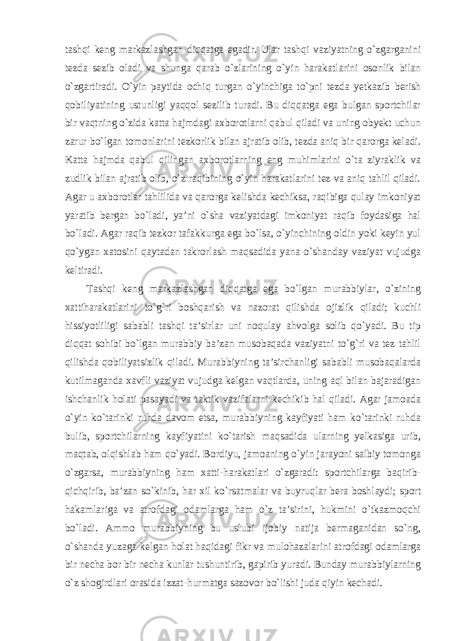 tashqi keng markazlashgan diqqatga egadir. Ular tashqi vaziyatning o`zgarganini tezda sezib oladi va shunga qarab o`zlarining o`yin harakatlarini osonlik bilan o`zgartiradi. O`yin paytida ochiq turgan o`yinchiga to`pni tezda yetkazib berish qobiliyatining ustunligi yaqqol sezilib turadi. Bu diqqatga ega bulgan sportchilar bir vaqtning o`zida katta hajmdagi axborotlarni qabul qiladi va uning obyekt uchun zarur bo`lgan tomonlarini tezkorlik bilan ajratib olib, tezda aniq bir qarorga keladi. Katta hajmda qabul qilingan axborotlarning eng muhimlarini o`ta ziyraklik va zudlik bilan ajratib olib, o`z raqibining o`yin harakatlarini tez va aniq tahlil qiladi. Agar u axborotlar tahlilida va qarorga kelishda kechiksa, raqibiga qulay imkoniyat yaratib bergan bo`ladi, ya’ni o`sha vaziyatdagi imkoniyat raqib foydasiga hal bo`ladi. Agar raqib tezkor tafakkurga ega bo`lsa, o`yinchining oldin yoki keyin yul qo`ygan xatosini qaytadan takrorlash maqsadida yana o`shanday vaziyat vujudga keltiradi. Tashqi keng markazlashgan diqqatga ega bo`lgan murabbiylar, o`zining xattiharakatlarini to`g`ri boshqarish va nazorat qilishda ojizlik qiladi; kuchli hissiyotliligi sababli tashqi ta’sirlar uni noqulay ahvolga solib qo`yadi. Bu tip diqqat sohibi bo`lgan murabbiy ba’zan musobaqada vaziyatni to`g`ri va tez tahlil qilishda qobiliyatsizlik qiladi. Murabbiyning ta’sirchanligi sababli musobaqalarda kutilmaganda xavfli vaziyat vujudga kelgan vaqtlarda, uning aql bilan bajaradigan ishchanlik holati pasayadi va taktik vazifalarni kechikib hal qiladi. Agar jamoada o`yin ko`tarinki ruhda davom etsa, murabbiyning kayfiyati ham ko`tarinki ruhda bulib, sportchilarning kayfiyatini ko`tarish maqsadida ularning yelkasiga urib, maqtab, olqishlab ham qo`yadi. Bordiyu, jamoaning o`yin jarayoni salbiy tomonga o`zgarsa, murabbiyning ham xatti-harakatlari o`zgaradi: sportchilarga baqirib- qichqirib, ba’zan so`kinib, har xil ko`rsatmalar va buyruqlar bera boshlaydi; sport hakamlariga va atrofdagi odamlarga ham o`z ta’sirini, hukmini o`tkazmoqchi bo`ladi. Ammo murabbiyning bu uslubi ijobiy natija bermaganidan so`ng, o`shanda yuzaga kelgan holat haqidagi fikr va mulohazalarini atrofdagi odamlarga bir necha bor bir necha kunlar tushuntirib, gapirib yuradi. Bunday murabbiylarning o`z shogirdlari orasida izzat-hurmatga sazovor bo`lishi juda qiyin kechadi. 