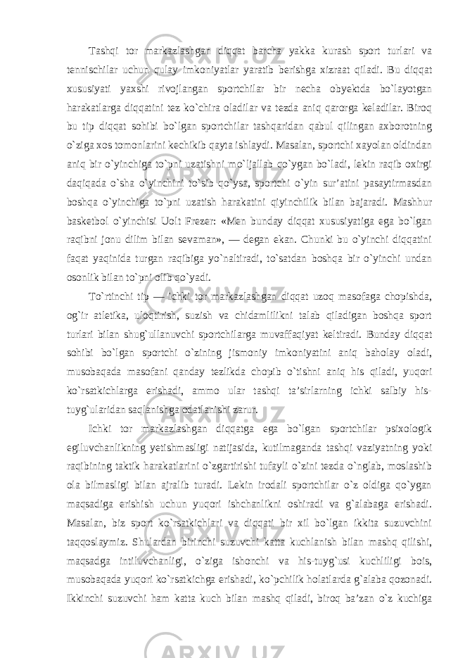 Tashqi tor markazlashgan diqqat barcha yakka kurash sport turlari va tennischilar uchun qulay imkoniyatlar yaratib berishga xizraat qiladi. Bu diqqat xususiyati yaxshi rivojlangan sportchilar bir necha obyektda bo`layotgan harakatlarga diqqatini tez ko`chira oladilar va tezda aniq qarorga keladilar. Biroq bu tip diqqat sohibi bo`lgan sportchilar tashqaridan qabul qilingan axborotning o`ziga xos tomonlarini kechikib qayta ishlaydi. Masalan, sportchi xayolan oldindan aniq bir o`yinchiga to`pni uzatishni mo`ljallab qo`ygan bo`ladi, lekin raqib oxirgi daqiqada o`sha o`yinchini to`sib qo`ysa, sportchi o`yin sur’atini pasaytirmasdan boshqa o`yinchiga to`pni uzatish harakatini qiyinchilik bilan bajaradi. Mashhur basketbol o`yinchisi Uolt Frezer: «Men bunday diqqat xususiyatiga ega bo`lgan raqibni jonu dilim bilan sevaman», — degan ekan. Chunki bu o`yinchi diqqatini faqat yaqinida turgan raqibiga yo`naltiradi, to`satdan boshqa bir o`yinchi undan osonlik bilan to`pni olib qo`yadi. To`rtinchi tip — ichki tor markazlashgan diqqat uzoq masofaga chopishda, og`ir atletika, uloqtirish, suzish va chidamlilikni talab qiladigan boshqa sport turlari bilan shug`ullanuvchi sportchilarga muvaffaqiyat keltiradi. Bunday diqqat sohibi bo`lgan sportchi o`zining jismoniy imkoniyatini aniq baholay oladi, musobaqada masofani qanday tezlikda chopib o`tishni aniq his qiladi, yuqori ko`rsatkichlarga erishadi, ammo ular tashqi ta’sirlarning ichki salbiy his- tuyg`ularidan saqlanishga odatlanishi zarur. Ichki tor markazlashgan diqqatga ega bo`lgan sportchilar psixologik egiluvchanlikning yetishmasligi natijasida, kutilmaganda tashqi vaziyatning yoki raqibining taktik harakatlarini o`zgartirishi tufayli o`zini tezda o`nglab, moslashib ola bilmasligi bilan ajralib turadi. Lekin irodali sportchilar o`z oldiga qo`ygan maqsadiga erishish uchun yuqori ishchanlikni oshiradi va g`alabaga erishadi. Masalan, biz sport ko`rsatkichlari va diqqati bir xil bo`lgan ikkita suzuvchini taqqoslaymiz. Shulardan birinchi suzuvchi katta kuchlanish bilan mashq qilishi, maqsadga intiluvchanligi, o`ziga ishonchi va his-tuyg`usi kuchliligi bois, musobaqada yuqori ko`rsatkichga erishadi, ko`pchilik holatlarda g`alaba qozonadi. Ikkinchi suzuvchi ham katta kuch bilan mashq qiladi, biroq ba’zan o`z kuchiga 