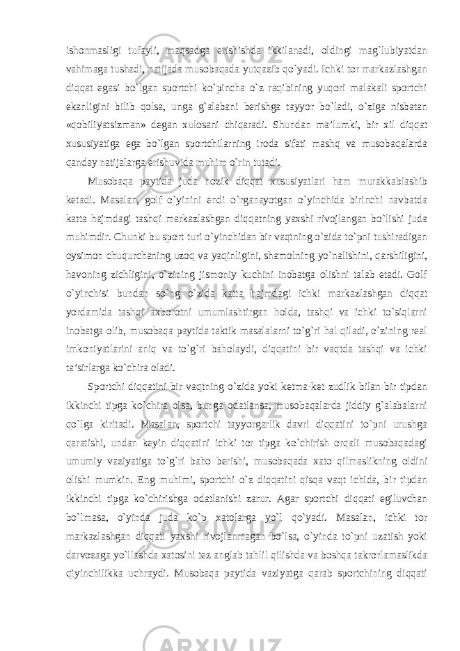 ishonmasligi tufayli, maqsadga erishishda ikkilanadi, oldingi mag`lubiyatdan vahimaga tushadi, natijada musobaqada yutqazib qo`yadi. Ichki tor markazlashgan diqqat egasi bo`lgan sportchi ko`pincha o`z raqibining yuqori malakali sportchi ekanligini bilib qolsa, unga g`alabani berishga tayyor bo`ladi, o`ziga nisbatan «qobiliyatsizman» degan xulosani chiqaradi. Shundan ma’lumki, bir xil diqqat xususiyatiga ega bo`lgan sportchilarning iroda sifati mashq va musobaqalarda qanday natijalarga erishuvida muhim o`rin tutadi. Musobaqa paytida juda nozik diqqat xususiyatlari ham murakkablashib ketadi. Masalan, golf o`yinini endi o`rganayotgan o`yinchida birinchi navbatda katta hajmdagi tashqi markazlashgan diqqatning yaxshi rivojlangan bo`lishi juda muhimdir. Chunki bu sport turi o`yinchidan bir vaqtning o`zida to`pni tushiradigan oysimon chuqurchaning uzoq va yaqinligini, shamolning yo`nalishini, qarshiligini, havoning zichligini, o`zining jismoniy kuchini inobatga olishni talab etadi. Golf o`yinchisi bundan so`ng o`zida katta hajmdagi ichki markazlashgan diqqat yordamida tashqi axborotni umumlashtirgan holda, tashqi va ichki to`siqlarni inobatga olib, musobaqa paytida taktik masalalarni to`g`ri hal qiladi, o`zining real imkoniyatlarini aniq va to`g`ri baholaydi, diqqatini bir vaqtda tashqi va ichki ta’sirlarga ko`chira oladi. Sportchi diqqatini bir vaqtning o`zida yoki ketma-ket zudlik bilan bir tipdan ikkinchi tipga ko`chira olsa, bunga odatlansa, musobaqalarda jiddiy g`alabalarni qo`lga kiritadi. Masalan, sportchi tayyorgarlik davri diqqatini to`pni urushga qaratishi, undan keyin diqqatini ichki tor tipga ko`chirish orqali musobaqadagi umumiy vaziyatiga to`g`ri baho berishi, musobaqada xato qilmaslikning oldini olishi mumkin. Eng muhimi, sportchi o`z diqqatini qisqa vaqt ichida, bir tipdan ikkinchi tipga ko`chirishga odatlanishi zarur. Agar sportchi diqqati egiluvchan bo`lmasa, o`yinda juda ko`p xatolarga yo`l qo`yadi. Masalan, ichki tor markazlashgan diqqati yaxshi rivojlanmagan bo`lsa, o`yinda to`pni uzatish yoki darvozaga yo`llashda xatosini tez anglab tahlil qilishda va boshqa takrorlamaslikda qiyinchilikka uchraydi. Musobaqa paytida vaziyatga qarab sportchining diqqati 