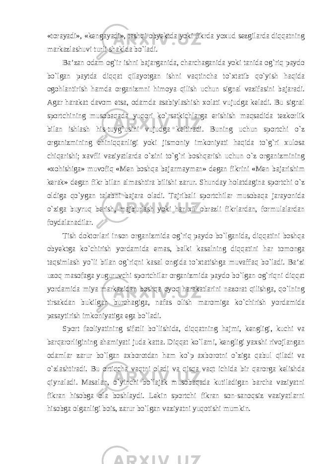 «torayadi», «kengayadi», tashqi obyektda yoki fikrda yoxud sezgilarda diqqatning markazlashuvi turli shaklda bo`ladi. Ba’zan odam og`ir ishni bajarganida, charchaganida yoki tanida og`riq paydo bo`lgan paytda diqqat qilayotgan ishni vaqtincha to`xtatib qo`yish haqida ogohlantirish hamda organizmni himoya qilish uchun signal vazifasini bajaradi. Agar harakat davom etsa, odamda asabiylashish xolati vujudga keladi. Bu signal sportchining musobaqada yuqori ko`rsatkichlarga erishish maqsadida tezkorlik bilan ishlash his-tuyg`usini vujudga keltiradi. Buning uchun sportchi o`z organizmining chiniqqanligi yoki jismoniy imkoniyati haqida to`g`ri xulosa chiqarishi; xavfli vaziyatlarda o`zini to`g`ri boshqarish uchun o`z organizmining «xohishiga» muvofiq «Men boshqa bajarmayman» degan fikrini «Men bajarishim kerak» degan fikr bilan almashtira bilishi zarur. Shunday holatdagina sportchi o`z oldiga qo`ygan talabni bajara oladi. Tajribali sportchilar musobaqa jarayonida o`ziga buyruq berish, majburlash yoki har xil obrazli fikrlardan, formulalardan foydalanadilar. Tish doktorlari inson organizmida og`riq paydo bo`lganida, diqqatini boshqa obyektga ko`chirish yordamida emas, balki kasalning diqqatini har tomonga taqsimlash yo`li bilan og`riqni kasal ongida to`xtatishga muvaffaq bo`ladi. Ba’zi uzoq masofaga yuguruvchi sportchilar organizmida paydo bo`lgan og`riqni diqqat yordamida miya markazidan boshqa oyoq harakatlarini nazorat qilishga, qo`lning tirsakdan bukilgan burchagiga, nafas olish maromiga ko`chirish yordamida pasaytirish imkoniyatiga ega bo`ladi. Sport faoliyatining sifatli bo`lishida, diqqatning hajmi, kengligi, kuchi va barqarorligining ahamiyati juda katta. Diqqat ko`lami, kengligi yaxshi rivojlangan odamlar zarur bo`lgan axborotdan ham ko`p axborotni o`ziga qabul qiladi va o`zlashtiradi. Bu ortiqcha vaqtni oladi va qisqa vaqt ichida bir qarorga kelishda qiynaladi. Masalan, o`yinchi bo`lajak musobaqada kutiladigan barcha vaziyatni fikran hisobga ola boshlaydi. Lekin sportchi fikran son-sanoqsiz vaziyatlarni hisobga olganligi bois, zarur bo`lgan vaziyatni yuqotishi mumkin. 