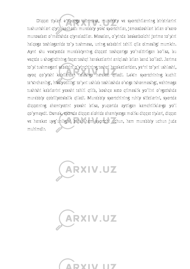 Diqqat tiplari e’tiborga olinmasa, murabbiy va sportchilarning birbirlarini tushunishlari qiyin kechadi: murabbiy yoki sportchilar, jamoadoshlari bilan o`zaro munosabat o`rnatishda qiynaladilar. Masalan, o`yinda basketbolchi jarima to`pini halqaga tashlaganida to`p tushmasa, uning sababini tahlil qila olmasligi mumkin. Ayni shu vaziyatda murabbiyning diqqati tashqariga yo`naltirilgan bo`lsa, bu vaqtda u shogirdining faqat tashqi harakatlarini aniqlash bilan band bo`ladi. Jarima to`pi tushmagani sababini o`yinchining tashqi harakatlaridan, ya’ni to`pni ushlashi, oyoq qo`yishi kabilardan izlashga harakat qiladi. Lekin sportchining kuchli ta’sirchanligi, hissiyotliligi to`pni ushlab tashlashda o`ziga ishonmasligi, vahimaga tushishi kabilarini yaxshi tahlil qilib, boshqa xato qilmaslik yo`lini o`rgatishda murabbiy qobiliyatsizlik qiladi. Murabbiy sportchining ruhiy sifatlarini, sportda diqqatning ahamiyatini yaxshi bilsa, yuqorida aytilgan kamchiliklarga yo`l qo`ymaydi. Dsmak, sportda diqqat alohida ahamiyatga molik: diqqat tiplari, diqqat va harakat uyg`unligini bilish ham sportchi uchun, ham murabbiy uchun juda muhimdir. 