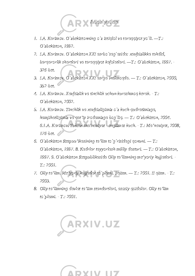 Adabiyotlar: 1. I.A. Karimov. O`zbekistonning o`z istiqlol va taraqqiyot yo`li. —T.: O`zbekiston, 1992. 2. I.A. Karimov. O`zbekiston XXI asrbo`sag`asida: xavfsizlikka tahdid, barqarorlik shartlari va taraqqiyot kafolatlari. —T.: O`zbekiston, 1997. - 326-bet. 3. I.A. Karimov. O`zbekiston XXI asrga intilmoqda. — T.: O`zbekiston, 2000, 352-bet. 4. I.A. Karimov. Xavfsizlik va tinchlik uchun kurashmoq kerak. - T.: O`zbekiston, 2002. 5. I.A. Karimov. Tinchlik va xavfsizligimiz o`z kuch-qudratimizga, hamjihatligimiz va qat’iy irodamizga bog`liq. — T.: O`zbekiston, 2004. 6.1.A. Karimov. Yuksak ma’naviyat - engilmas kuch. - T.: Ma’naviyat, 2008, 176-bet. 6. O`zbekiston Respuu’ikasining ta’lim to`g`risidagi qonuni. — T.: O`zbekiston, 1997. 8. Kadrlar tayyorlash milliy dasturi. — T.: O`zbekiston, 1997. 9. O`zbekiston Respublikasida Oliy ta’limning me’yoriy hujjatlari. - T.: 2001. 7. Oliy ta’lim. Me’yoriy hujjatlar to`plami. I qism. — T.: 2001. II qism. - T.: 2003. 8. Oliy ta’limning davlat ta’iim standartlari, asosiy qoidalar. Oliy ta’lim to`plami. - T.: 2001. 