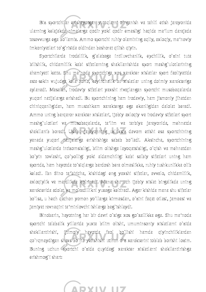 Biz sportchilar erishayotgan yutuqlarni o`rganish va tahlil etish jarayonida ularning kelajakda nimalarga qodir yoki qodir emasligi haqida ma’lum darajada tasavvurga ega bo`lamiz. Ammo sportchi ruhiy olamining aqliy, axloqiy, ma’naviy imkoniyatlari to`g`risida oldindan bashorat qilish qiyin. Sportchilarda irodalilik, g`alabaga intiluvchanlik, epchillik, o`zini tuta bilishlik, chidamlilik kabi sifatlarning shakllanishida sport mashg`ulotlarining ahamiyati katta. Shu ma’noda sportchiga xos xarakter xislatlar sport faoliyatida asta-sekin vujudga kela borib, keyinchalik bu xislatlar uning doimiy xarakteriga aylanadi. Masalan, irodaviy sifatlari yaxshi rivojlangan sportchi musobaqalarda yuqori natijalarga erishadi. Bu sportchining ham irodaviy, ham jismoniy jihatdan chiniqqanligidan, ham mustahkam xarakterga ega ekanligidan dalolat beradi. Ammo uning barqaror xarakter xislatlari, ijobiy axloqiy va irodaviy sifatlari sport mashg`ulotlari va musobaqalarda, ta’lim va tarbiya jarayonida, mehnatda shakllanib boradi. Ushbu jarayonning uzluksiz davom etishi esa sportchining yanada yuqori natijalarga erishishiga sabab bo`ladi. Aksincha, sportchining mashg`ulotlarda intizomsizligi, bilim olishga layoqatsizligi, o`qish va mehnatdan bo`yin tovlashi, qo`polligi yoki aldamchiligi kabi salbiy sifatlari uning ham sportda, ham hayotda to`siqlarga bardosh bera olmaslikka, ruhiy tushkunlikka olib keladi. Ibn Sino ta’biricha, kishidagi eng yaxshi sifatlar, avvalo, chidamlilik, axloqiylik va mardlikda ko`rinadi. Mana shu uch ijobiy xislat birgalikda uning xarakterida adolat va mo`tadillikni yuzaga keltiradi. Agar kishida mana shu sifatlar bo`lsa, u hech qachon yomon yo`llarga kirmasdan, o`zini faqat oilasi, jamoasi va jamiyat ravnaqini ta’minlovchi ishlarga bag`ishlaydi. Binobarin, hayotning har bir davri o`ziga xos go`zallikka ega. Shu ma’noda sportchi talabalik yillarida puxta bilim olishi, umuminsoniy xislatlarni o`zida shakllantirishi, ijtimoiy hayotda faol bo`lishi hamda qiyinchiliklardan qo`rqmaydigan shaxs bo`lib yetishishi uchun o`z xarakterini toblab borishi lozim. Buning uchun sportchi o`zida quyidagi xarakter xislatlarni shakllantirishga erishmog`i shart: 