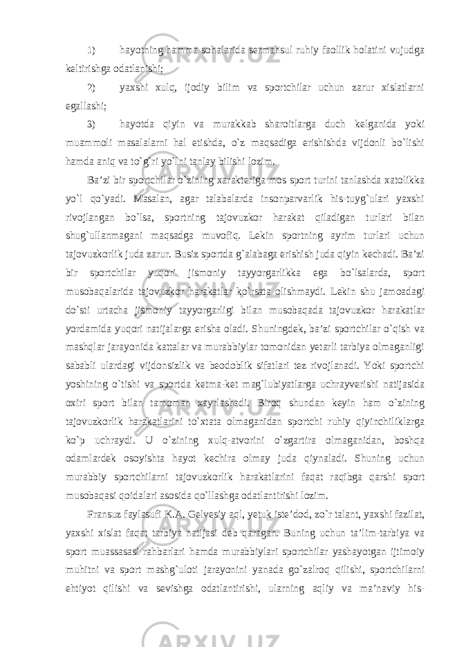 1) hayotning hamma sohalarida sermahsul ruhiy faollik holatini vujudga keltirishga odatlanishi; 2) yaxshi xulq, ijodiy bilim va sportchilar uchun zarur xislatlarni egallashi; 3) hayotda qiyin va murakkab sharoitlarga duch kelganida yoki muammoli masalalarni hal etishda, o`z maqsadiga erishishda vijdonli bo`lishi hamda aniq va to`g`ri yo`lni tanlay bilishi lozim. Ba’zi bir sportchilar o`zining xarakteriga mos sport turini tanlashda xatolikka yo`l qo`yadi. Masalan, agar talabalarda insonparvarlik his-tuyg`ulari yaxshi rivojlangan bo`lsa, sportning tajovuzkor harakat qiladigan turlari bilan shug`ullanmagani maqsadga muvofiq. Lekin sportning ayrim turlari uchun tajovuzkorlik juda zarur. Busiz sportda g`alabaga erishish juda qiyin kechadi. Ba’zi bir sportchilar yuqori jismoniy tayyorgarlikka ega bo`lsalarda, sport musobaqalarida tajovuzkor harakatlar ko`rsata olishmaydi. Lekin shu jamoadagi do`sti urtacha jismoniy tayyorgarligi bilan musobaqada tajovuzkor harakatlar yordamida yuqori natijalarga erisha oladi. Shuningdek, ba’zi sportchilar o`qish va mashqlar jarayonida kattalar va murabbiylar tomonidan yetarli tarbiya olmaganligi sababli ulardagi vijdonsizlik va beodoblik sifatlari tez rivojlanadi. Yoki sportchi yoshining o`tishi va sportda ketma-ket mag`lubiyatlarga uchrayverishi natijasida oxiri sport bilan tamoman xayrlashadi. Biroq shundan keyin ham o`zining tajovuzkorlik harakatlarini to`xtata olmaganidan sportchi ruhiy qiyinchiliklarga ko`p uchraydi. U o`zining xulq-atvorini o`zgartira olmaganidan, boshqa odamlardek osoyishta hayot kechira olmay juda qiynaladi. Shuning uchun murabbiy sportchilarni tajovuzkorlik harakatlarini faqat raqibga qarshi sport musobaqasi qoidalari asosida qo`llashga odatlantirishi lozim. Fransuz faylasufi K.A. Gelvesiy aql, yetuk iste’dod, zo`r talant, yaxshi fazilat, yaxshi xislat faqat tarbiya natijasi deb qaragan. Buning uchun ta’lim-tarbiya va sport muassasasi rahbarlari hamda murabbiylari sportchilar yashayotgan ijtimoiy muhitni va sport mashg`uloti jarayonini yanada go`zalroq qilishi, sportchilarni ehtiyot qilishi va sevishga odatlantirishi, ularning aqliy va ma’naviy his- 