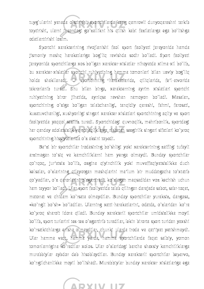 tuyg`ularini yanada o`stirishi, sportchilarda keng qamrovli dunyoqarashni tarkib toptirishi, ularni insondagi go`zallikni his qilish kabi fazilatlarga ega bo`lishga odatlantirishi lozim. Sportchi xarakterining rivojlanishi faol sport faoliyati jarayonida hamda jismoniy mashq harakatlariga bog`liq ravishda sodir bo`ladi. Sport faoliyati jarayonida sportchilarga xos bo`lgan xarakter-xislatlar nihoyatda xilma-xil bo`lib, bu xarakter-xislatlar sportchi ruhiyatining hamma tomonlari bilan uzviy bog`liq holda shakllanadi. U sportchining harakatlarida, qiliqlarida, fe’l-atvorida takrorlanib turadi. Shu bilan birga, xarakterning ayrim xislatlari sportchi ruhiyatining biror jihatida, ayniqsa ravshan namoyon bo`ladi. Masalan, sportchining o`ziga bo`lgan talabchanligi, tanqidiy qarashi, fahmi, farosati, kuzatuvchanligi, xushyorligi singari xarakter xislatlari sportchining aqliy va sport faoliyatida yaqqol sezilib turadi. Sportchidagi quvnoqlik, mehribonlik, sportdagi har qanday adolatsizlik va nohaqliklarga nisbatan sezgirlik singari sifatlari ko`proq sportchining hissiyotlarida o`z aksini topadi. Ba’zi bir sportchilar irodasining bo`shligi yoki xarakterining zaifligi tufayli arzimagan to`siq va kamchiliklarni ham yenga olmaydi. Bunday sportchilar qo`rqoq, jur’atsiz bo`lib, ozgina qiyinchilik yoki muvaffaqiyatsizlikka duch kelsalar, o`zlarining qilayotgan mashqlarini ma’lum bir muddatgacha to`xtatib qo`yadilar, o`z qarorlarini o`zgartiradi, ko`zlagan maqsadidan voz kechish uchun ham tayyor bo`ladi. Ular sport faoliyatida talab qilingan darajada sabot, sabr-toqat, matonat va chidam ko`rsata olmaydilar. Bunday sportchilar yuraksiz, dangasa, «ko`ngli bo`sh» bo`ladilar. Ularning xatti-harakatlarini, odatda, o`zlaridan ko`ra ko`proq sharoit idora qiladi. Bunday xarakterli sportchilar umidsizlikka moyil bo`lib, sport turlarini tez-tez o`zgartirib turadilar, lekin birorta sport turidan yaxshi ko`rsatkichlarga erisha olmaydilar, chunki ularda iroda va qat’iyat yetishmaydi. Ular hamma vaqt, hamma yerda, hamma sportchilarda faqat salbiy, yomon tomonlarnigina ko`radilar xolos. Ular o`zlaridagi barcha shaxsiy kamchiliklarga murabbiylar aybdor deb hisoblaydilar. Bunday xarakterli sportchilar beparvo, ko`ngilchanlikka moyil bo`lishadi. Murabbiylar bunday xarakter xislatlariga ega 