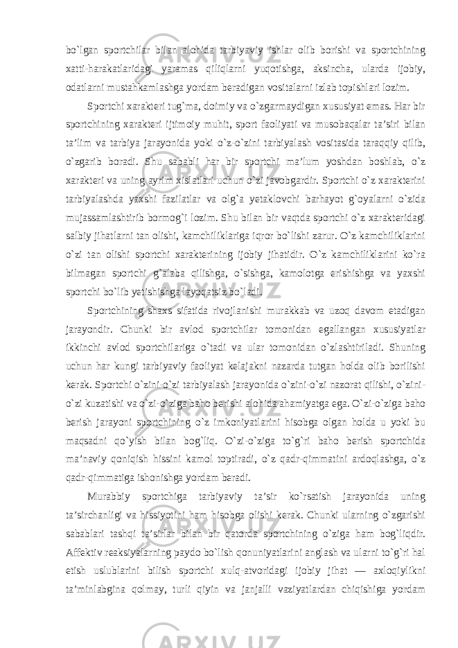 bo`lgan sportchilar bilan alohida tarbiyaviy ishlar olib borishi va sportchining xatti-harakatlaridagi yaramas qiliqlarni yuqotishga, aksincha, ularda ijobiy, odatlarni mustahkamlashga yordam beradigan vositalarni izlab topishlari lozim. Sportchi xarakteri tug`ma, doimiy va o`zgarmaydigan xususiyat emas. Har bir sportchining xarakteri ijtimoiy muhit, sport faoliyati va musobaqalar ta’siri bilan ta’lim va tarbiya jarayonida yoki o`z-o`zini tarbiyalash vositasida taraqqiy qilib, o`zgarib boradi. Shu sababli har bir sportchi ma’lum yoshdan boshlab, o`z xarakteri va uning ayrim xislatlari uchun o`zi javobgardir. Sportchi o`z xarakterini tarbiyalashda yaxshi fazilatlar va olg`a yetaklovchi barhayot g`oyalarni o`zida mujassamlashtirib bormog`i lozim. Shu bilan bir vaqtda sportchi o`z xarakteridagi salbiy jihatlarni tan olishi, kamchiliklariga iqror bo`lishi zarur. O`z kamchiliklarini o`zi tan olishi sportchi xarakterining ijobiy jihatidir. O`z kamchiliklarini ko`ra bilmagan sportchi g`alaba qilishga, o`sishga, kamolotga erishishga va yaxshi sportchi bo`lib yetishishga layoqatsiz bo`ladi. Sportchining shaxs sifatida rivojlanishi murakkab va uzoq davom etadigan jarayondir. Chunki bir avlod sportchilar tomonidan egallangan xususiyatlar ikkinchi avlod sportchilariga o`tadi va ular tomonidan o`zlashtiriladi. Shuning uchun har kungi tarbiyaviy faoliyat kelajakni nazarda tutgan holda olib borilishi kerak. Sportchi o`zini-o`zi tarbiyalash jarayonida o`zini-o`zi nazorat qilishi, o`zini- o`zi kuzatishi va o`zi-o`ziga baho berishi alohida ahamiyatga ega. O`zi-o`ziga baho berish jarayoni sportchining o`z imkoniyatlarini hisobga olgan holda u yoki bu maqsadni qo`yish bilan bog`liq. O`zi-o`ziga to`g`ri baho berish sportchida ma’naviy qoniqish hissini kamol toptiradi, o`z qadr-qimmatini ardoqlashga, o`z qadr-qimmatiga ishonishga yordam beradi. Murabbiy sportchiga tarbiyaviy ta’sir ko`rsatish jarayonida uning ta’sirchanligi va hissiyotini ham hisobga olishi kerak. Chunki ularning o`zgarishi sabablari tashqi ta’sirlar bilan bir qatorda sportchining o`ziga ham bog`liqdir. Affektiv reaksiyalarning paydo bo`lish qonuniyatlarini anglash va ularni to`g`ri hal etish uslublarini bilish sportchi xulq-atvoridagi ijobiy jihat — axloqiylikni ta’minlabgina qolmay, turli qiyin va janjalli vaziyatlardan chiqishiga yordam 