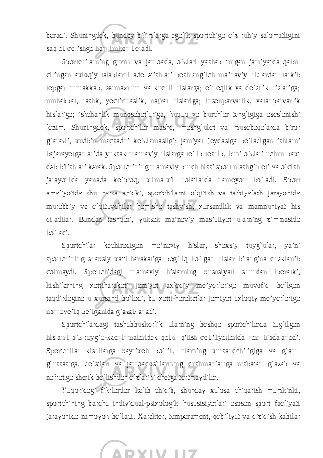 beradi. Shuningdek, bunday bilimlarga egalik sportchiga o`z ruhiy salomatligini saqlab qolishga ham imkon beradi. Sportchilarning guruh va jamoada, o`zlari yashab turgan jamiyatda qabul qilingan axloqiy talablarni ado etishlari boshlang`ich ma’naviy hislardan tarkib topgan murakkab, sermazmun va kuchli hislarga; o`rtoqlik va do`stlik hislariga; muhabbat, rashk, yoqtirmaslik, nafrat hislariga; insonparvarlik, vatanparvarlik hislariga; ishchanlik munosabatlariga, huquq va burchlar tengligiga asoslanishi lozim. Shuningdek, sportchilar mashq, mashg`ulot va musobaqalarda biror g`arazli, xudbin maqsadni ko`zlamasligi; jamiyat foydasiga bo`ladigan ishlarni bajarayotganlarida yuksak ma’naviy hislarga to`lib-toshib, buni o`zlari uchun baxt deb bilishlari kerak. Sportchining ma’naviy burch hissi sport mashg`uloti va o`qish jarayonida yanada ko`proq, xilma-xil holatlarda namoyon bo`ladi. Sport amaliyotida shu narsa aniqki, sportchilarni o`qitish va tarbiyalash jarayonida murabbiy va o`qituvchilar hamisha tashvish, xursandlik va mamnuniyat his qiladilar. Bundan tashqari, yuksak ma’naviy mas’uliyat ularning zimmasida bo`ladi. Sportchilar kechiradigan ma’naviy hislar, shaxsiy tuyg`ular, ya’ni sportchining shaxsiy xatti-harakatiga bog`liq bo`lgan hislar bilangina cheklanib qolmaydi. Sportchidagi ma’naviy hislarning xususiyati shundan iboratki, kishilarning xattiharakati jamiyat axloqiy me’yorlariga muvofiq bo`lgan taqdirdagina u xursand bo`ladi, bu xatti-harakatlar jamiyat axloqiy me’yorlariga nomuvofiq bo`lganida g`azablanadi. Sportchilardagi tashabbuskorlik ularning boshqa sportchilarda tug`ilgan hislarni o`z tuyg`u-kechinmalaridek qabul qilish qobiliyatlarida ham ifodalanadi. Sportchilar kishilarga xayrixoh bo`lib, ularning xursandchiligiga va g`am- g`ussasiga, do`stlari va jamoadoshlarining dushmanlariga nisbatan g`azab va nafratiga sherik bo`lishdan o`zlarini chetga tortmaydilar. Yuqoridagi fikrlardan kelib chiqib, shunday xulosa chiqarish mumkinki, sportchining barcha individual-psixologik hususisiyatlari asosan sport faoliyati jarayonida namoyon bo`ladi. Xarakter, temperament, qobiliyat va qiziqish kabilar 