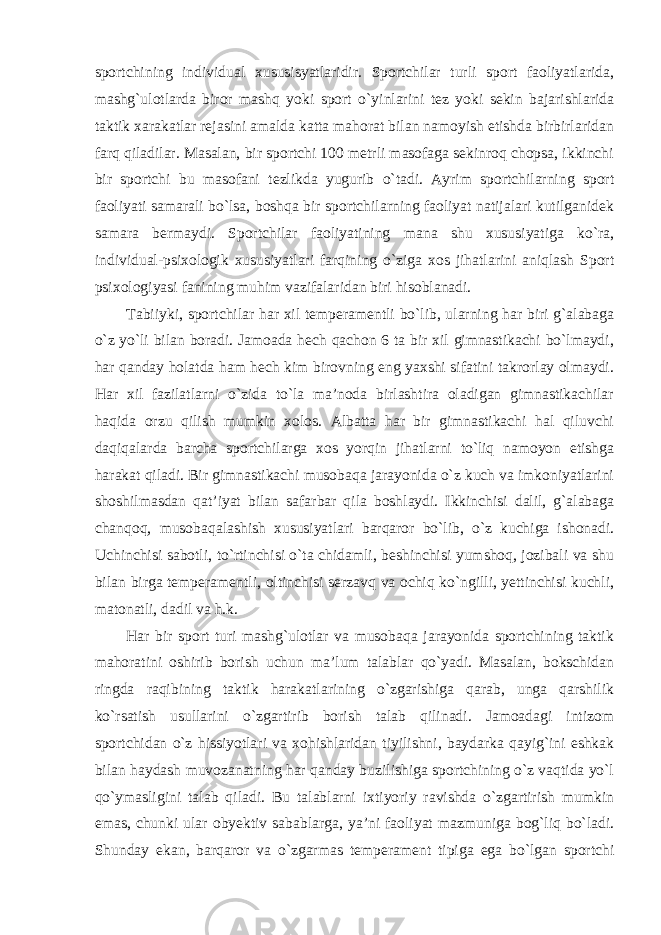 sportchining individual xususisyatlaridir. Sportchilar turli sport faoliyatlarida, mashg`ulotlarda biror mashq yoki sport o`yinlarini tez yoki sekin bajarishlarida taktik xarakatlar rejasini amalda katta mahorat bilan namoyish etishda birbirlaridan farq qiladilar. Masalan, bir sportchi 100 metrli masofaga sekinroq chopsa, ikkinchi bir sportchi bu masofani tezlikda yugurib o`tadi. Ayrim sportchilarning sport faoliyati samarali bo`lsa, boshqa bir sportchilarning faoliyat natijalari kutilganidek samara bermaydi. Sportchilar faoliyatining mana shu xususiyatiga ko`ra, individual-psixologik xususiyatlari farqining o`ziga xos jihatlarini aniqlash Sport psixologiyasi fanining muhim vazifalaridan biri hisoblanadi. Tabiiyki, sportchilar har xil temperamentli bo`lib, ularning har biri g`alabaga o`z yo`li bilan boradi. Jamoada hech qachon 6 ta bir xil gimnastikachi bo`lmaydi, har qanday holatda ham hech kim birovning eng yaxshi sifatini takrorlay olmaydi. Har xil fazilatlarni o`zida to`la ma’noda birlashtira oladigan gimnastikachilar haqida orzu qilish mumkin xolos. Albatta har bir gimnastikachi hal qiluvchi daqiqalarda barcha sportchilarga xos yorqin jihatlarni to`liq namoyon etishga harakat qiladi. Bir gimnastikachi musobaqa jarayonida o`z kuch va imkoniyatlarini shoshilmasdan qat’iyat bilan safarbar qila boshlaydi. Ikkinchisi dalil, g`alabaga chanqoq, musobaqalashish xususiyatlari barqaror bo`lib, o`z kuchiga ishonadi. Uchinchisi sabotli, to`rtinchisi o`ta chidamli, beshinchisi yumshoq, jozibali va shu bilan birga temperamentli, oltinchisi serzavq va ochiq ko`ngilli, yettinchisi kuchli, matonatli, dadil va h.k. Har bir sport turi mashg`ulotlar va musobaqa jarayonida sportchining taktik mahoratini oshirib borish uchun ma’lum talablar qo`yadi. Masalan, bokschidan ringda raqibining taktik harakatlarining o`zgarishiga qarab, unga qarshilik ko`rsatish usullarini o`zgartirib borish talab qilinadi. Jamoadagi intizom sportchidan o`z hissiyotlari va xohishlaridan tiyilishni, baydarka qayig`ini eshkak bilan haydash muvozanatning har qanday buzilishiga sportchining o`z vaqtida yo`l qo`ymasligini talab qiladi. Bu talablarni ixtiyoriy ravishda o`zgartirish mumkin emas, chunki ular obyektiv sabablarga, ya’ni faoliyat mazmuniga bog`liq bo`ladi. Shunday ekan, barqaror va o`zgarmas temperament tipiga ega bo`lgan sportchi 