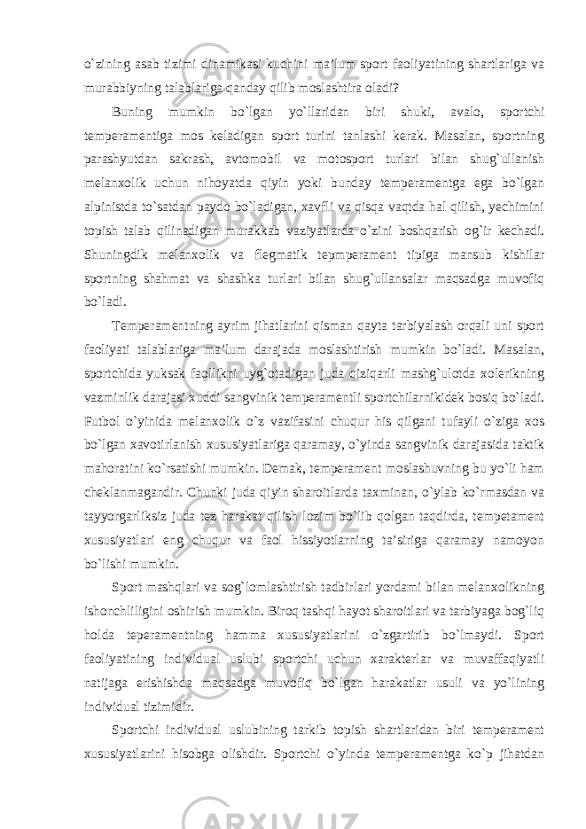 o`zining asab tizimi dinamikasi kuchini ma’lum sport faoliyatining shartlariga va murabbiyning talablariga qanday qilib moslashtira oladi? Buning mumkin bo`lgan yo`llaridan biri shuki, avalo, sportchi temperamentiga mos keladigan sport turini tanlashi kerak. Masalan, sportning parashyutdan sakrash, avtomobil va motosport turlari bilan shug`ullanish melanxolik uchun nihoyatda qiyin yoki bunday temperamentga ega bo`lgan alpinistda to`satdan paydo bo`ladigan, xavfli va qisqa vaqtda hal qilish, yechimini topish talab qilinadigan murakkab vaziyatlarda o`zini boshqarish og`ir kechadi. Shuningdik melanxolik va flegmatik tepmperament tipiga mansub kishilar sportning shahmat va shashka turlari bilan shug`ullansalar maqsadga muvofiq bo`ladi. Temperamentning ayrim jihatlarini qisman qayta tarbiyalash orqali uni sport faoliyati talablariga ma’lum darajada moslashtirish mumkin bo`ladi. Masalan, sportchida yuksak faollikni uyg`otadigan juda qiziqarli mashg`ulotda xolerikning vazminlik darajasi xuddi sangvinik temperamentli sportchilarnikidek bosiq bo`ladi. Futbol o`yinida melanxolik o`z vazifasini chuqur his qilgani tufayli o`ziga xos bo`lgan xavotirlanish xususiyatlariga qaramay, o`yinda sangvinik darajasida taktik mahoratini ko`rsatishi mumkin. Demak, temperament moslashuvning bu yo`li ham cheklanmagandir. Chunki juda qiyin sharoitlarda taxminan, o`ylab ko`rmasdan va tayyorgarliksiz juda tez harakat qilish lozim bo`lib qolgan taqdirda, tempetament xususiyatlari eng chuqur va faol hissiyotlarning ta’siriga qaramay namoyon bo`lishi mumkin. Sport mashqlari va sog`lomlashtirish tadbirlari yordami bilan melanxolikning ishonchliligini oshirish mumkin. Biroq tashqi hayot sharoitlari va tarbiyaga bog`liq holda teperamentning hamma xususiyatlarini o`zgartirib bo`lmaydi. Sport faoliyatining individual uslubi sportchi uchun xarakterlar va muvaffaqiyatli natijaga erishishda maqsadga muvofiq bo`lgan harakatlar usuli va yo`lining individual tizimidir. Sportchi individual uslubining tarkib topish shartlaridan biri temperament xususiyatlarini hisobga olishdir. Sportchi o`yinda temperamentga ko`p jihatdan 