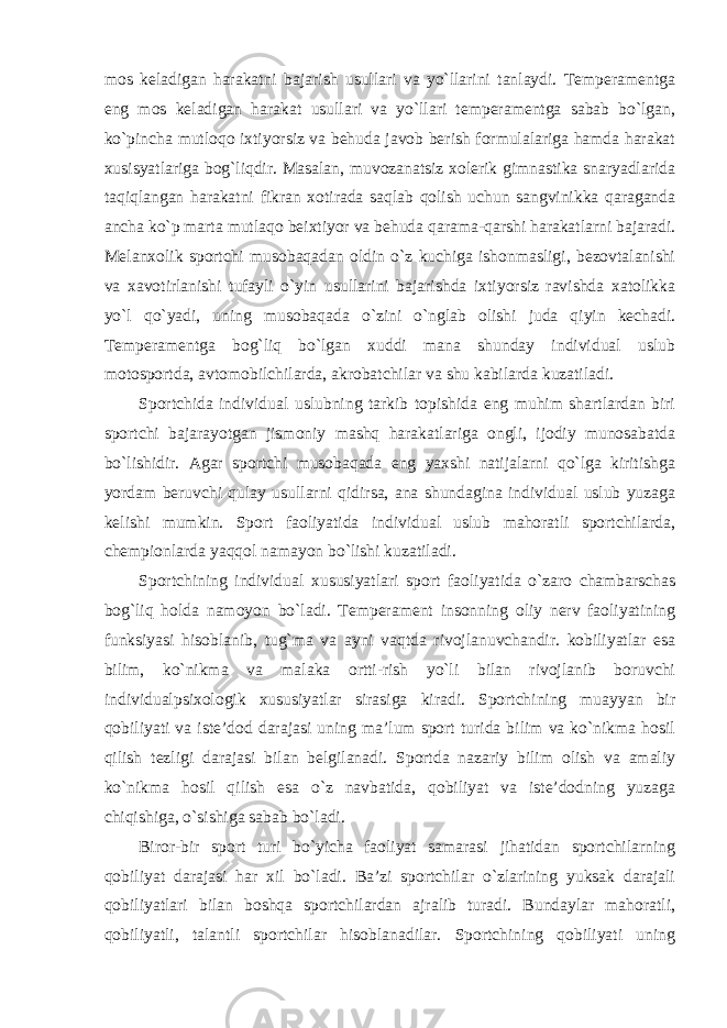 mos keladigan harakatni bajarish usullari va yo`llarini tanlaydi. Temperamentga eng mos keladigan harakat usullari va yo`llari temperamentga sabab bo`lgan, ko`pincha mutloqo ixtiyorsiz va behuda javob berish formulalariga hamda harakat xusisyatlariga bog`liqdir. Masalan, muvozanatsiz xolerik gimnastika snaryadlarida taqiqlangan harakatni fikran xotirada saqlab qolish uchun sangvinikka qaraganda ancha ko`p marta mutlaqo beixtiyor va behuda qarama-qarshi harakatlarni bajaradi. Melanxolik sportchi musobaqadan oldin o`z kuchiga ishonmasligi, bezovtalanishi va xavotirlanishi tufayli o`yin usullarini bajarishda ixtiyorsiz ravishda xatolikka yo`l qo`yadi, uning musobaqada o`zini o`nglab olishi juda qiyin kechadi. Temperamentga bog`liq bo`lgan xuddi mana shunday individual uslub motosportda, avtomobilchilarda, akrobatchilar va shu kabilarda kuzatiladi. Sportchida individual uslubning tarkib topishida eng muhim shartlardan biri sportchi bajarayotgan jismoniy mashq harakatlariga ongli, ijodiy munosabatda bo`lishidir. Agar sportchi musobaqada eng yaxshi natijalarni qo`lga kiritishga yordam beruvchi qulay usullarni qidirsa, ana shundagina individual uslub yuzaga kelishi mumkin. Sport faoliyatida individual uslub mahoratli sportchilarda, chempionlarda yaqqol namayon bo`lishi kuzatiladi. Sportchining individual xususiyatlari sport faoliyatida o`zaro chambarschas bog`liq holda namoyon bo`ladi. Temperament insonning oliy nerv faoliyatining funksiyasi hisoblanib, tug`ma va ayni vaqtda rivojlanuvchandir. kobiliyatlar esa bilim, ko`nikma va malaka ortti-rish yo`li bilan rivojlanib boruvchi individualpsixologik xususiyatlar sirasiga kiradi. Sportchining muayyan bir qobiliyati va iste’dod darajasi uning ma’lum sport turida bilim va ko`nikma hosil qilish tezligi darajasi bilan belgilanadi. Sportda nazariy bilim olish va amaliy ko`nikma hosil qilish esa o`z navbatida, qobiliyat va iste’dodning yuzaga chiqishiga, o`sishiga sabab bo`ladi. Biror-bir sport turi bo`yicha faoliyat samarasi jihatidan sportchilarning qobiliyat darajasi har xil bo`ladi. Ba’zi sportchilar o`zlarining yuksak darajali qobiliyatlari bilan boshqa sportchilardan ajralib turadi. Bundaylar mahoratli, qobiliyatli, talantli sportchilar hisoblanadilar. Sportchining qobiliyati uning 