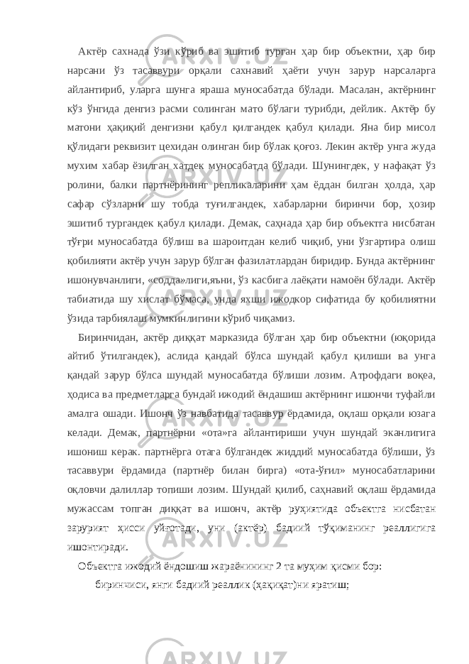 Актёр сахнада ўзи кўриб ва эшитиб турган ҳар бир объектни, ҳар бир нарсани ўз тасаввури орқали сахнавий ҳаёти учун зарур нарсаларга айлантириб, уларга шунга яраша муносабатда бўлади. Масалан, актёрнинг кўз ўнгида денгиз расми солинган мато бўлаги турибди, дейлик. Актёр бу матони ҳақиқий денгизни қабул қилгандек қабул қилади. Яна бир мисол қўлидаги реквизит цехидан олинган бир бўлак қоғоз. Лекин актёр унга жуда мухим хабар ёзилган хатдек муносабатда бўлади. Шунингдек, у нафақат ўз ролини, балки партнёрининг репликаларини ҳам ёддан билган ҳолда, ҳар сафар сўзларни шу тобда туғилгандек, хабарларни биринчи бор, ҳозир эшитиб тургандек қабул қилади. Демак, саҳнада ҳар бир объектга нисбатан тўғри муносабатда бўлиш ва шароитдан келиб чиқиб, уни ўзгартира олиш қобилияти актёр учун зарур бўлган фазилатлардан биридир. Бунда актёрнинг ишонувчанлиги, «содда»лиги,яъни, ўз касбига лаёқати намоён бўлади. Актёр табиатида шу хислат бўмаса, унда яхши ижодкор сифатида бу қобилиятни ўзида тарбиялаш мумкинлигини кўриб чиқамиз. Биринчидан, актёр диққат марказида бўлган ҳар бир объектни (юқорида айтиб ўтилгандек), аслида қандай бўлса шундай қабул қилиши ва унга қандай зарур бўлса шундай муносабатда бўлиши лозим. Атрофдаги воқеа, ҳодиса ва предметларга бундай ижодий ёндашиш актёрнинг ишончи туфайли амалга ошади. Ишонч ўз навбатида тасаввур ёрдамида, оқлаш орқали юзага келади. Демак, партнёрни «ота»га айлантириши учун шундай эканлигига ишониш керак. партнёрга отага бўлгандек жиддий муносабатда бўлиши, ўз тасаввури ёрдамида (партнёр билан бирга) «ота-ўғил» муносабатларини оқловчи далиллар топиши лозим. Шундай қилиб, саҳнавий оқлаш ёрдамида мужассам топган диққат ва ишонч, актёр руҳиятида объектга нисбатан зарурият ҳисси уйғотади, уни (актёр) бадиий тўқиманинг реаллигига ишонтиради. Объектга ижодий ёндошиш жараёнининг 2 та муҳим қисми бор: - биринчиси, янги бадиий реаллик (ҳақиқат)ни яратиш; 