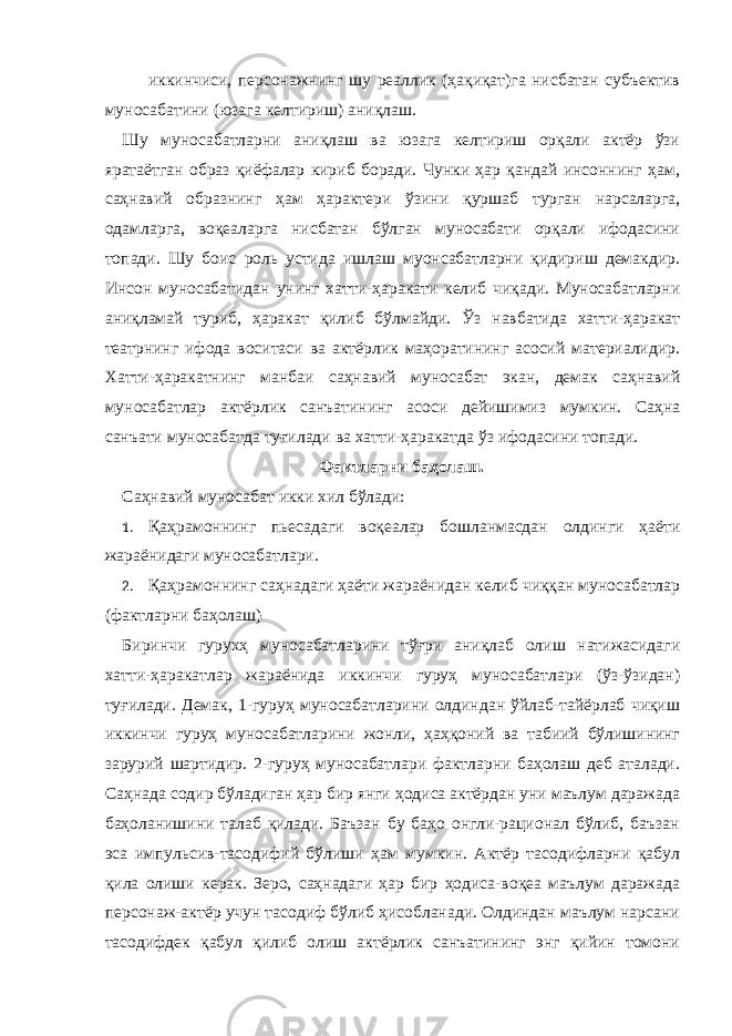 - иккинчиси, персонажнинг шу реаллик (ҳақиқат)га нисбатан субъектив муносабатини (юзага келтириш) аниқлаш. Шу муносабатларни аниқлаш ва юзага келтириш орқали актёр ўзи яратаётган образ қиёфалар кириб боради. Чунки ҳар қандай инсоннинг ҳам, саҳнавий образнинг ҳам ҳарактери ўзини қуршаб турган нарсаларга, одамларга, воқеаларга нисбатан бўлган муносабати орқали ифодасини топади. Шу боис роль устида ишлаш муонсабатларни қидириш демакдир. Инсон муносабатидан унинг хатти-ҳаракати келиб чиқади. Муносабатларни аниқламай туриб, ҳаракат қилиб бўлмайди. Ўз навбатида хатти-ҳаракат театрнинг ифода воситаси ва актёрлик маҳоратининг асосий материалидир. Хатти-ҳаракатнинг манбаи саҳнавий муносабат экан, демак саҳнавий муносабатлар актёрлик санъатининг асоси дейишимиз мумкин. Саҳна санъати муносабатда туғилади ва хатти-ҳаракатда ўз ифодасини топади. Фактларни баҳолаш. Саҳнавий муносабат икки хил бўлади: 1. Қаҳрамоннинг пьесадаги воқеалар бошланмасдан олдинги ҳаёти жараёнидаги муносабатлари. 2. Қаҳрамоннинг саҳнадаги ҳаёти жараёнидан келиб чиққан муносабатлар (фактларни баҳолаш) Биринчи гурухҳ муносабатларини тўғри аниқлаб олиш натижасидаги хатти-ҳаракатлар жараёнида иккинчи гуруҳ муносабатлари (ўз-ўзидан) туғилади. Демак, 1-гуруҳ муносабатларини олдиндан ўйлаб-тайёрлаб чиқиш иккинчи гуруҳ муносабатларини жонли, ҳаҳқоний ва табиий бўлишининг зарурий шартидир. 2-гуруҳ муносабатлари фактларни баҳолаш деб аталади. Саҳнада содир бўладиган ҳар бир янги ҳодиса актёрдан уни маълум даражада баҳоланишини талаб қилади. Баъзан бу баҳо онгли-рационал бўлиб, баъзан эса импульсив-тасодифий бўлиши ҳам мумкин. Актёр тасодифларни қабул қила олиши керак. Зеро, саҳнадаги ҳар бир ҳодиса-воқеа маълум даражада персонаж-актёр учун тасодиф бўлиб ҳисобланади. Олдиндан маълум нарсани тасодифдек қабул қилиб олиш актёрлик санъатининг энг қийин томони 