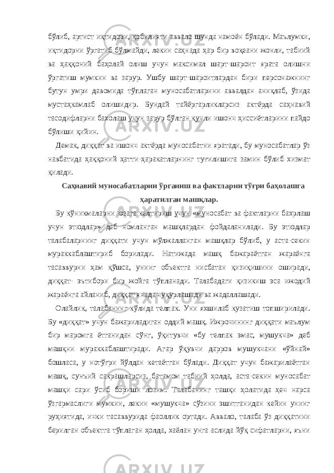 бўлиб, артист иқтидори, қобилияти аввало шунда намоён бўлади. Маълумки, иқтидорни ўргатиб бўлмайди, лекин саҳнада ҳар бир воқеани жонли, табиий ва ҳаққоний баҳолай олиш учун максимал шарт-шароит ярата олишни ўргатиш мумкин ва зарур. Ушбу шарт-шароитлардан бири персонажнинг бутун умри давомида тўплаган муносабатларини аввалдан аниқлаб, ўзида мустаҳкамлаб олишидир. Бундай тайёргарликларсиз актёрда саҳнавий тасодифларни бахолаш учун зарур бўлган кучли ишонч ҳиссиётларини пайдо бўлиши қийин. Демак, диққат ва ишонч актёрда муносабатни яратади, бу муносабатлар ўз навбатида ҳаққоний ҳатти-ҳаракатларнинг туғилишига замин бўлиб хизмат қилади. Саҳнавий муносабатларни ўрганиш ва фактларни тўғри баҳолашга ҳаратилган машқлар. Бу кўникмаларни юзага келтириш учун «муносабат ва фактларни бахрлаш учун этюдлар» деб номланган машқлардан фойдаланилади. Бу этюдлар талабаларнинг диққати учун мўлжалланган машқлар бўлиб, у аста-секин мураккаблаштириб борилади. Натижада машқ бажараётган жараёнга тасаввурни ҳам қўшса, унинг объектга нисбатан қизиқишини оширади, диққат- эътибори бир жойга тўпланади. Талабадаги қизикиш эса ижодий жараёнга айланиб, диққат янада чуқурлашади ва жадаллашади. Олайлик, талабанинг кўлида телпак. Уни яхшилаб кузатиш топширилади. Бу «диққат» учун бажариладиган оддий машқ. Ижрочининг диққати маълум бир маромга ётганидан сўнг, ўқитувчи «бу телпак эмас, мушукча» деб машқни мураккаблаштиради. Агар ўқувчи дарров мушукчани «ўйнай» бошласа, у нотўғри йўлдан кетаётган бўлади. Диққат учун бажарилаётган машқ, сунъий сакрашларсиз, батамом табиий ҳолда, аста-секин муносабат машқи сари ўсиб бориши лозим. Талабанинг ташқи ҳолатида ҳеч нарса ўзгармаслиги мумкин, лекин «мушукча» сўзини эшитганидан кейин унинг руҳиятида, ички тасаввурида фаоллик ортади. Аввало, талаба ўз диққатини берилган объектга тўплаган ҳолда, хаёлан унга аслида йўқ сифатларни, яъни 