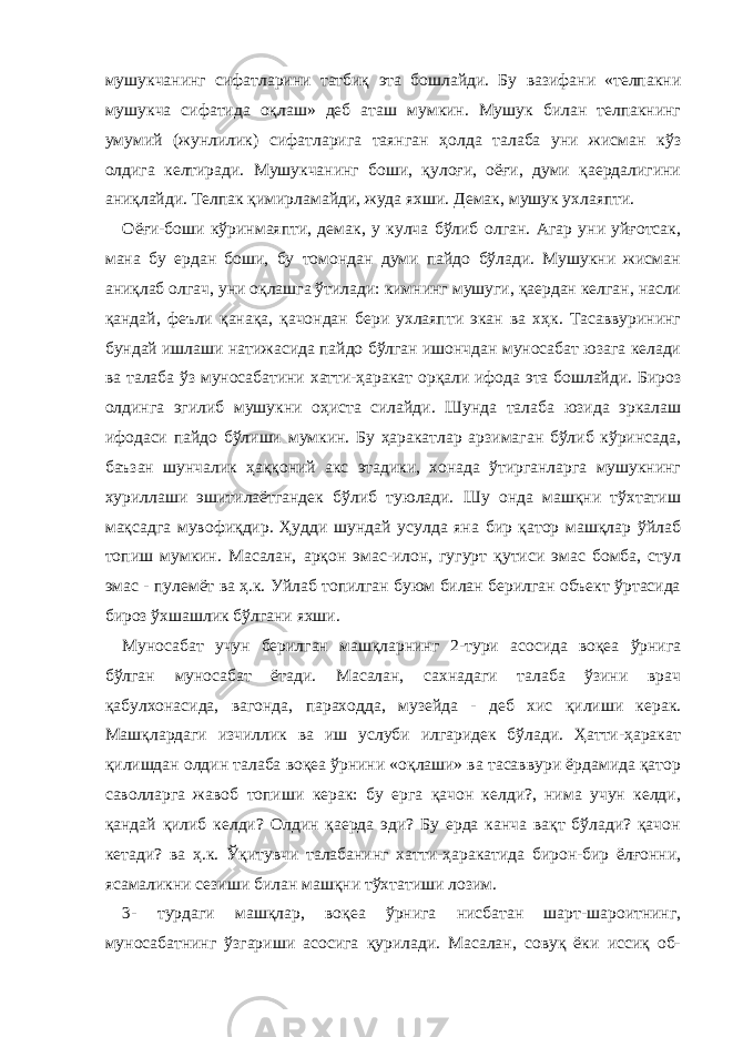 мушукчанинг сифатларини татбиқ эта бошлайди. Бу вазифани «телпакни мушукча сифатида оқлаш» деб аташ мумкин. Мушук билан телпакнинг умумий (жунлилик) сифатларига таянган ҳолда талаба уни жисман кўз олдига келтиради. Мушукчанинг боши, қулоғи, оёғи, думи қаердалигини аниқлайди. Телпак қимирламайди, жуда яхши. Демак, мушук ухлаяпти. Оёғи-боши кўринмаяпти, демак, у кулча бўлиб олган. Агар уни уйғотсак, мана бу ердан боши, бу томондан думи пайдо бўлади. Мушукни жисман аниқлаб олгач, уни оқлашга ўтилади: кимнинг мушуги, қаердан келган, насли қандай, феъли қанақа, қачондан бери ухлаяпти экан ва хҳк. Тасаввурининг бундай ишлаши натижасида пайдо бўлган ишончдан муносабат юзага келади ва талаба ўз муносабатини хатти-ҳаракат орқали ифода эта бошлайди. Бироз олдинга эгилиб мушукни оҳиста силайди. Шунда талаба юзида эркалаш ифодаси пайдо бўлиши мумкин. Бу ҳаракатлар арзимаган бўлиб кўринсада, баъзан шунчалик ҳаққоний акс этадики, хонада ўтирганларга мушукнинг хуриллаши эшитилаётгандек бўлиб туюлади. Шу онда машқни тўхтатиш мақсадга мувофиқдир. Ҳудди шундай усулда яна бир қатор машқлар ўйлаб топиш мумкин. Масалан, арқон эмас-илон, гугурт қутиси эмас бомба, стул эмас - пулемёт ва ҳ.к. Уйлаб топилган буюм билан берилган объект ўртасида бироз ўхшашлик бўлгани яхши. Муносабат учун берилган машқларнинг 2-тури асосида воқеа ўрнига бўлган муносабат ётади. Масалан, сахнадаги талаба ўзини врач қабулхонасида, вагонда, параходда, музейда - деб хис қилиши керак. Машқлардаги изчиллик ва иш услуби илгаридек бўлади. Ҳатти-ҳаракат қилишдан олдин талаба воқеа ўрнини «оқлаши» ва тасаввури ёрдамида қатор саволларга жавоб топиши керак: бу ерга қачон келди?, нима учун келди, қандай қилиб келди? Олдин қаерда эди? Бу ерда канча вақт бўлади? қачон кетади? ва ҳ.к. Ўқитувчи талабанинг хатти-ҳаракатида бирон-бир ёлғонни, ясамаликни сезиши билан машқни тўхтатиши лозим. 3- турдаги машқлар, воқеа ўрнига нисбатан шарт-шароитнинг, муносабатнинг ўзгариши асосига қурилади. Масалан, совуқ ёки иссиқ об- 