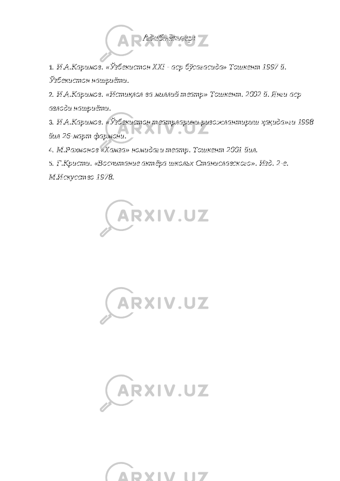 Адабиётлар: 1. И.А.Каримов. «Ўзбекистон XXI - аср бўсағасида» Тошкент 1997 й. Ўзбекистон нашриёти. 2. И.А.Каримов. «Истиқлол ва миллий театр» Тошкент. 2002 й. Янги аср авлоди нашриёти. 3. И.А.Каримов. «Ўзбекистон театрларини ривожлантириш ҳақида»ги 1998 йил 26-март фармони. 4. М.Рахмонов «Хамза» номидаги театр. Тошкент 2001 йил. 5. Г.Кристи. «Воспитание актёра школьх Станиславского». Изд. 2-е. М.Искусство 1978. 