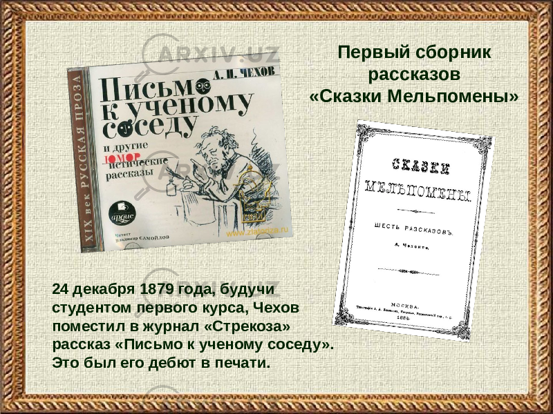 24 декабря 1879 года, будучи студентом первого курса, Чехов поместил в журнал «Стрекоза» рассказ «Письмо к ученому соседу». Это был его дебют в печати. Первый сборник рассказов «Сказки Мельпомены» 