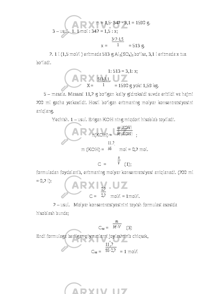 m = 1,5∙ 342 ∙ 3,1 = 1590 g. 3 – usul. 1. 1 mol : 342 = 1,5 : x; x = 342 ⋅1,5 1 = 513 g. 2. 1 l (1,5 mol/l ) eritmada 513 g Al 2 (SO 4 ) 3 bo’lsa, 3,1 l eritmada x tuz bo’ladi. 1: 513 = 3,1: x; X= 513 ⋅3,1 1 = 1590 g yoki 1,59 kg. 5 – masala. Massasi 11,2 g bo’lgan kaliy gidroksidi suvda eritildi va hajmi 200 ml gacha yetkazildi. Hosil bo’lgan eritmaning molyar konsentratsiyasini aniqlang. Yechish. 1 – usul. Erigan KOH ning miqdori hisoblab topiladi. n(KOH) = m(KOH ) M (KOH ) ; m (KOH) = 11.2 56 mol = 0,2 mol. C = n V (1); formuladan foydalanib, eritmaning molyar konsentratsiyasi aniqlanadi. (200 ml = 0,2 l): C = 0,2 0,2 mol/l = 1mol/l. 2 – usul. Molyar konsentratsiyasinini topish formulasi asosida hisoblash bunda; C M = m M⋅V (3) Endi formulaga berilgan qiymatlarni joylashtirib chiqsak, C M = 11 ,2 56 ⋅0,2 = 1 mol/l 