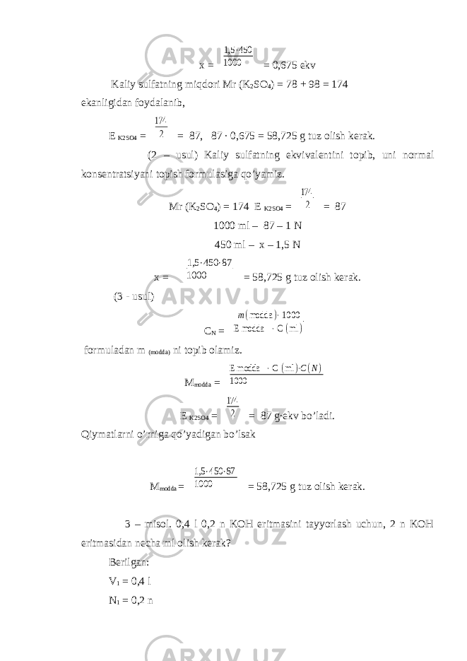 x = 1,5 ⋅450 1000 = 0,675 ekv Kaliy sulfatning miqdori Mr (K 2 SO 4 ) = 78 + 98 = 174 ekanligidan foydalanib, E K2SO4 = 174 2 = 87, 87 ∙ 0,675 = 58,725 g tuz olish kerak. (2 – usul) Kaliy sulfatning ekvivalentini topib, uni normal konsentratsiyani topish formulasiga qo’yamiz. Mr (K 2 SO 4 ) = 174 E K2SO4 = 174 2 = 87 1000 ml – 87 – 1 N 450 ml – x – 1,5 N x = 1,5 ⋅450 ⋅87 1000 = 58,725 g tuz olish kerak. (3 - usul) C N = m(modda )⋅ 1000 E modda ⋅ С (ml ) formuladan m (modda) ni topib olamiz. M modda = E modda ⋅ С (ml )⋅C(N) 1000 E K2SO4 = 174 2 = 87 g∙ekv bo’ladi. Qiymatlarni o’rniga qo’yadigan bo’lsak M modda = 1,5 ⋅450 ⋅87 1000 = 58,725 g tuz olish kerak. 3 – misol. 0,4 l 0,2 n KOH eritmasini tayyorlash uchun, 2 n KOH eritmasidan necha ml olish kerak? Berilgan: V 1 = 0,4 l N 1 = 0,2 n 