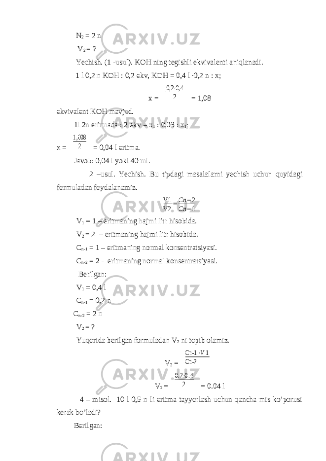  N 2 = 2 n V 2 = ? Yechish. (1 -usul). KOH ning tegishli ekvivalenti aniqlanadi. 1 l 0,2 n KOH : 0,2 ekv, KOH = 0,4 l ∙0,2 n : x; x = 0,2 ⋅0,4 2 = 1,08 ekvivalent KOH mavjud. 1l 2n eritmada : 2 ekv = x 1 : 0,08 : x 1 ; x = 1,008 2 = 0,04 l eritma. Javob: 0,04 l yoki 40 ml. 2 –usul. Yechish. Bu tipdagi masalalarni yechish uchun quyidagi formuladan foydalanamiz. V1 V2 = Сп −2 Сп −1 V 1 = 1 – eritmaning hajmi litr hisobida. V 2 = 2 – eritmaning hajmi litr hisobida. C n-1 = 1 – eritmaning normal konsentratsiyasi. C n-2 = 2 - eritmaning normal konsentratsiyasi. Berilgan: V 1 = 0,4 l C n-1 = 0,2 n C n-2 = 2 n V 2 = ? Yuqorida berilgan formuladan V 2 ni topib olamiz. V 2 = Cn-1 ⋅V1 Cn-2 V 2 = 0.2⋅0.4 2 = 0.04 l 4 – misol. 10 l 0,5 n li eritma tayyorlash uchun qancha mis ko’porusi kerak bo’ladi? Berilgan: 