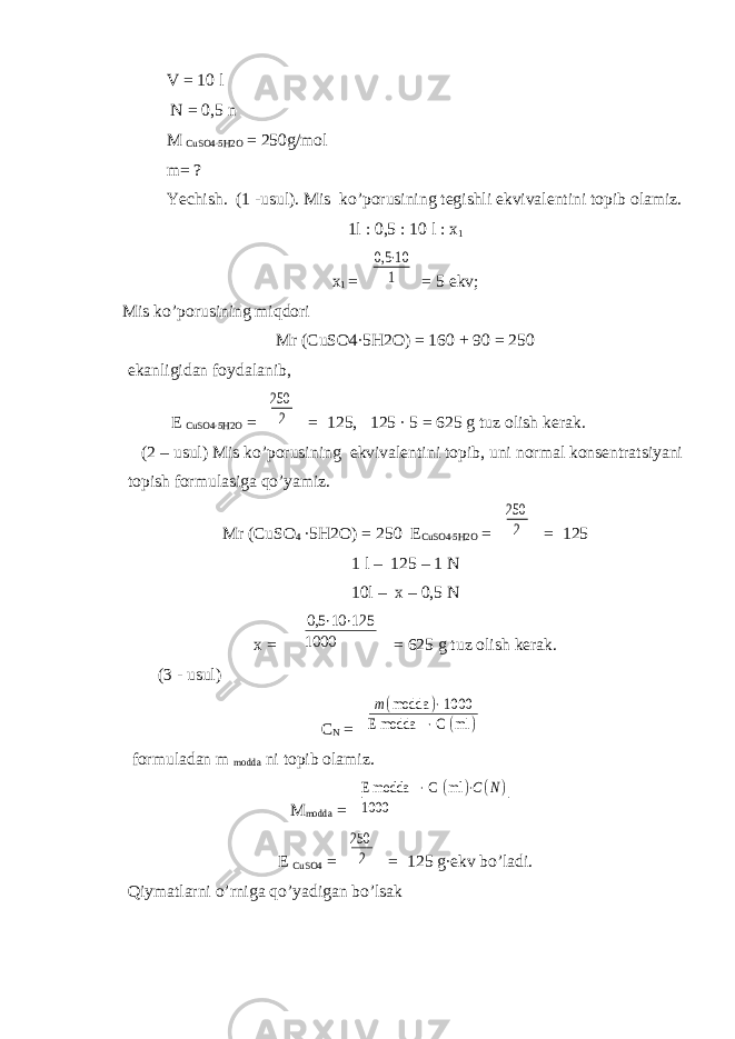  V = 10 l N = 0,5 n M CuSO4∙5H2O = 250g/mol m= ? Yechish. (1 -usul). Mis ko’porusining tegishli ekvivalentini topib olamiz. 1l : 0,5 : 10 l : x 1 x 1 = 0,5 ⋅10 1 = 5 ekv; Mis ko’porusining miqdori Mr (CuSO4∙5H2O) = 160 + 90 = 250 ekanligidan foydalanib, E CuSO4∙5H2O = 250 2 = 125, 125 ∙ 5 = 625 g tuz olish kerak. (2 – usul) Mis ko’porusining ekvivalentini topib, uni normal konsentratsiyani topish formulasiga qo’yamiz. Mr (CuSO 4 ∙5H2O) = 250 E CuSO4∙5H2O = 250 2 = 125 1 l – 125 – 1 N 10l – x – 0,5 N x = 0,5 ⋅10 ⋅125 1000 = 625 g tuz olish kerak. (3 - usul) C N = m(modda )⋅ 1000 E modda ⋅ С (ml ) formuladan m modda ni topib olamiz. M modda = E modda ⋅ С (ml )⋅C(N) 1000 E CuSO4 = 250 2 = 125 g∙ekv bo’ladi. Qiymatlarni o’rniga qo’yadigan bo’lsak 