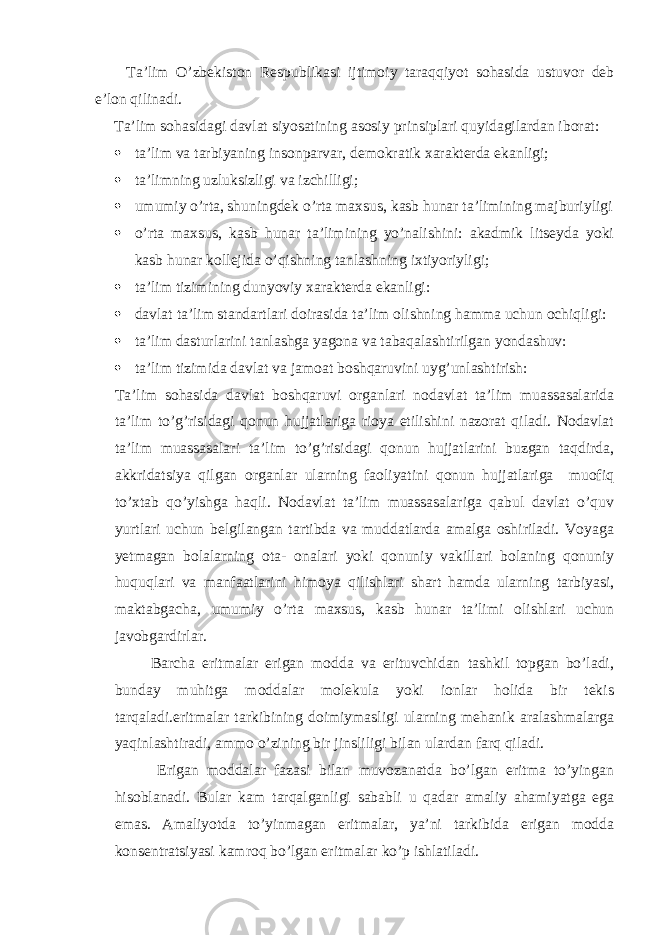 Ta’lim O’zbekiston Respublikasi ijtimoiy taraqqiyot sohasida ustuvor deb e’lon qilinadi. Ta’lim sohasidagi davlat siyosatining asosiy prinsiplari quyidagilardan iborat:  ta’lim va tarbiyaning insonparvar, demokratik xarakterda ekanligi;  ta’limning uzluksizligi va izchilligi;  umumiy o’rta, shuningdek o’rta maxsus, kasb hunar ta’limining majburiyligi  o’rta maxsus, kasb hunar ta’limining yo’nalishini: akadmik litseyda yoki kasb hunar kollejida o’qishning tanlashning ixtiyoriyligi;  ta’lim tizimining dunyoviy xarakterda ekanligi:  davlat ta’lim standartlari doirasida ta’lim olishning hamma uchun ochiqligi:  ta’lim dasturlarini tanlashga yagona va tabaqalashtirilgan yondashuv:  ta’lim tizimida davlat va jamoat boshqaruvini uyg’unlashtirish: Ta’lim sohasida davlat boshqaruvi organlari nodavlat ta’lim muassasalarida ta’lim to’g’risidagi qonun hujjatlariga rioya etilishini nazorat qiladi. Nodavlat ta’lim muassasalari ta’lim to’g’risidagi qonun hujjatlarini buzgan taqdirda, akkridatsiya qilgan organlar ularning faoliyatini qonun hujjatlariga muofiq to’xtab qo’yishga haqli. Nodavlat ta’lim muassasalariga qabul davlat o’quv yurtlari uchun belgilangan tartibda va muddatlarda amalga oshiriladi. Voyaga yetmagan bolalarning ota- onalari yoki qonuniy vakillari bolaning qonuniy huquqlari va manfaatlarini himoya qilishlari shart hamda ularning tarbiyasi, maktabgacha, umumiy o’rta maxsus, kasb hunar ta’limi olishlari uchun javobgardirlar. Barcha eritmalar erigan modda va erituvchidan tashkil topgan bo’ladi, bunday muhitga moddalar molekula yoki ionlar holida bir tekis tarqaladi.eritmalar tarkibining doimiymasligi ularning mehanik aralashmalarga yaqinlashtiradi, ammo o’zining bir jinsliligi bilan ulardan farq qiladi. Erigan moddalar fazasi bilan muvozanatda bo’lgan eritma to’yingan hisoblanadi. Bular kam tarqalganligi sababli u qadar amaliy ahamiyatga ega emas. Amaliyotda to’yinmagan eritmalar, ya’ni tarkibida erigan modda konsentratsiyasi kamroq bo’lgan eritmalar ko’p ishlatiladi. 