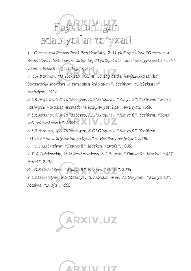 1. O&#39;zbekiston Respublikasi Prezidentining 2011 yil 6 apreldagi “O&#39;zbekiston Respublikasi davlat mustaqilligining 20 yilligini nishonlashga tayyorgarlik ko&#39;rish va uni o&#39;tkazish to&#39;g’risidagi” qarori 2. I.A.Karimov. “O’zbekiston XXI asr bo’sag’asida: havfsizlikka tahdid, barqarorlik shartlari va taraqqiyot kafolatlari”. Toshkent. “O’zbekiston” nashriyoti, 1997. 3. I.R.Asqarov, N.X.To’ х taboyev, K.G’.G’opirov. “Kimyo 7”. Toshkent. “Sharq” nashriyoti – matbaa aksiyadorlik kompaniyasi bosh tahririyati. 2009. 4. I.R.Asqarov, N.X.To’ х taboyev, K.G’.G’opirov. “Kimyo 8”. Toshkent. “Yangi yo’l poligraf servis”. 2006. 5. I.R.Asqarov, N.X.To’ х taboyev, K.G’.G’opirov. “Kimyo 9”. Toshkent. “O’zbekiston milliy ensiklopediyasi” davlat ilmiy nashriyoti. 2006. 6. O.S.Gabrielyan. “Ximiya 8”. Moskva. “Drafa”. 2005. 7. P.A.Orjekovskiy, M.M.Mesheryakova, L.S.Poptak. “Ximiya 9”. Moskva. “AST Astrel”. 2007. 8. O.S.Gabrielyan. “Ximiya 9”. Moskva. “Drafa”. 2005 9. I.S.Gabrielyan, F.N.Maskayev, S.Yu.Popomarev, V.I.Geryanin. “Ximiya 10”. Moskva. “Drafa”. 2005. FoydalanilganFoydalanilgan adabiyotlar ro’yxatiadabiyotlar ro’yxati 