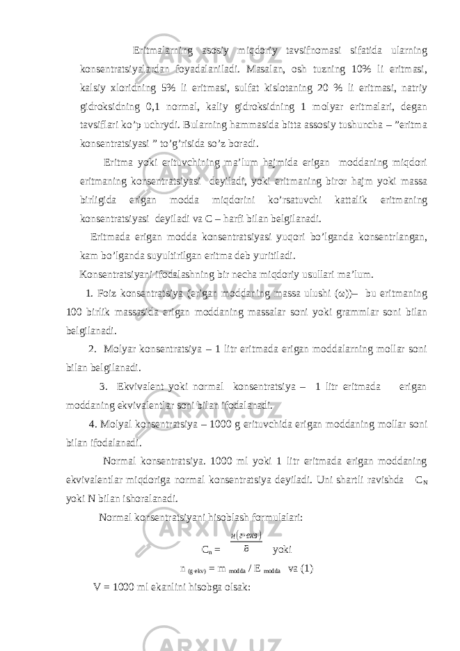  Eritmalarning asosiy miqdoriy tavsifnomasi sifatida ularning konsentratsiyalardan foyadalaniladi. Masalan, osh tuzning 10% li eritmasi, kalsiy xloridning 5% li eritmasi, sulfat kislotaning 20 % li eritmasi, natriy gidroksidning 0,1 normal, kaliy gidroksidning 1 molyar eritmalari, degan tavsiflari ko’p uchrydi. Bularning hammasida bitta assosiy tushuncha – ”eritma konsentratsiyasi ” to’g’risida so’z boradi. Eritma yoki erituvchining ma’lum hajmida erigan moddaning miqdori eritmaning konsentratsiyasi deyiladi, yoki eritmaning biror hajm yoki massa birligida erigan modda miqdorini ko’rsatuvchi kattalik eritmaning konsentratsiyasi deyiladi va C – harfi bilan belgilanadi. Eritmada erigan modda konsentratsiyasi yuqori bo’lganda konsentrlangan, kam bo’lganda suyultirilgan eritma deb yuritiladi. Konsentratsiyani ifodalashning bir necha miqdoriy usullari ma’lum. 1. Foiz konsentratsiya (erigan moddaning massa ulushi (ω))– bu eritmaning 100 birlik massasida erigan moddaning massalar soni yoki grammlar soni bilan belgilanadi. 2. Molyar konsentratsiya – 1 litr eritmada erigan moddalarning mollar soni bilan belgilanadi. 3. Ekvivalent yoki normal konsentratsiya – 1 litr eritmada erigan moddaning ekvivalentlar soni bilan ifodalanadi. 4. Molyal konsentratsiya – 1000 g erituvchida erigan moddaning mollar soni bilan ifodalanadi. Normal konsentratsiya. 1000 ml yoki 1 litr eritmada erigan moddaning ekvivalentlar miqdoriga normal konsentratsiya deyiladi. Uni shartli ravishda C N yoki N bilan ishoralanadi. Normal konsentratsiyani hisoblash formulalari: C n = н(г⋅екв ) В yoki n (g∙ekv) = m modda / E modda va (1) V = 1000 ml ekanlini hisobga olsak: 