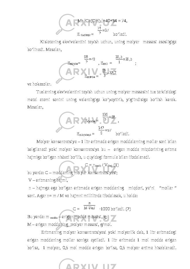  Mr [Ca(OH) 2 ]=40+34 = 74, E Ca(OH)2 = 74 2=37 bo’ladi. Kislotaning ekvivalentini topish uchun, uning molyar massasi asosligiga bo’linadi. Masalan, E H2SO4 = 98 2=49 , E HCl = 36 ,5 1 =36 ,5 ; E H3PO4 = 98 3=32 ,7 va hokazolar. Tuzlarning ekvivalentini topish uchun uning molyar massasini tuz tarkibidagi metal atomi sonini uning valentligiga ko’paytirib, yig’indisiga bo’lish kerak. Masalan, E CaSO4 = 136 2 =68 , E Al2(SO4)3 = 342 6 =57 bo’ladi. Molyar konsentratsiya – 1 litr eritmada erigan moddalarning mollar soni bilan belgilanadi yoki molyar konsentratsiya bu – erigan modda miqdorining eritma hajmiga bo’lgan nisbati bo’lib, u quyidagi formula bilan ifodalanadi. C = n (mol) / V (litr) (1) bu yerda: C – moddaning molyar konsentratsiyasi; V – eritmaning hajmi, n – hajmga ega bo’lgan eritmada erigan moddaning miqdori, ya’ni ”mollar ” soni. Agar n= m / M va hajmni millilitrda ifodalasak, u holda: C = n M⋅Vml ∙1000 bo’ladi. (2) Bu yerda: m modda – erigan modda massasi, g; M – erigan moddaning molyar massasi, g/mol. Eritmaning molyar konsentratsiyasi yoki molyarlik deb, 1 litr eritmadagi erigan moddaning mollar soniga aytiladi. 1 litr eritmada 1 mol modda erigan bo’lsa, 1 molyar, 0,5 mol modda erigan bo’lsa, 0,5 molyar ertima hisoblanadi. 