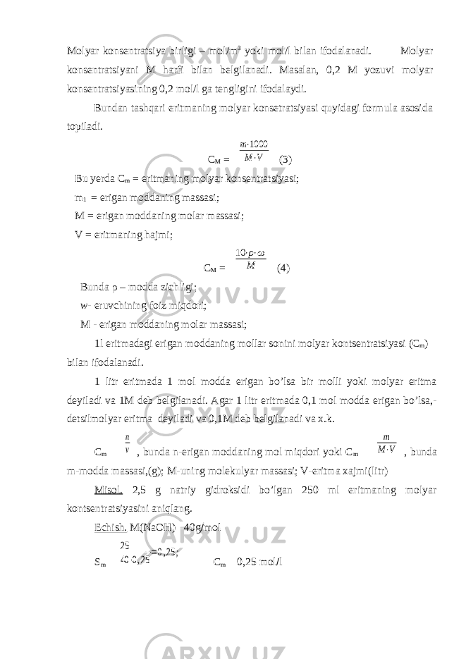 Molyar konsentratsiya birligi – mol/m 3 yoki mol/l bilan ifodalanadi. Molyar konsentratsiyani M harfi bilan belgilanadi. Masalan, 0,2 M yozuvi molyar konsentratsiyasining 0,2 mol/l ga tengligini ifodalaydi. Bundan tashqari eritmaning molyar konsetratsiyasi quyidagi formula asosida topiladi. C M = m⋅1000 M⋅V (3) Bu yerda C m = eritmaning molyar konsentratsiyasi; m 1 = erigan moddaning massasi; M = erigan moddaning molar massasi; V = eritmaning hajmi; C M = 10 ⋅ρ⋅ω M (4) Bunda ρ – modda zichligi; w- eruvchining foiz miqdori; M - erigan moddaning molar massasi; 1l eritmadagi erigan moddaning mollar sonini molyar kontsentratsiyasi (C m ) bilan ifodalanadi. 1 litr eritmada 1 mol modda erigan bo’lsa bir molli yoki molyar eritma deyiladi va 1M deb belgilanadi. Agar 1 litr eritmada 0,1 mol modda erigan bo’lsa,- detsilmolyar eritma deyiladi va 0,1M deb belgilanadi va x.k. C m  n v , bunda n-erigan moddaning mol miqdori yoki C m  m M⋅V , bunda m-modda massasi,(g); M-uning molekulyar massasi; V-eritma xajmi(litr) Misol. 2,5 g natriy gidroksidi bo’lgan 250 ml eritmaning molyar kontsentratsiyasini aniqlang. Echish. M( NaOH )  40g  mol S m  25 40 ⋅0,25 =0,25 ; C m  0,25 mol  l 