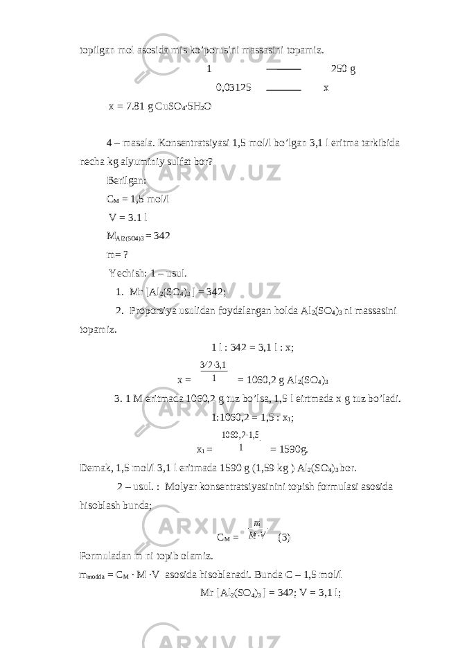 topilgan mol asosida mis ko’porusini massasini topamiz. 1 250 g 0,03125 x x = 7.81 g CuSO 4 ∙5H 2 O 4 – masala. Konsentratsiyasi 1,5 mol/l bo’lgan 3,1 l eritma tarkibida necha kg alyuminiy sulfat bor? Berilgan: C M = 1,5 mol/l V = 3.1 l M Al2(SO4)3 = 342 m= ? Yechish: 1 – usul. 1. Mr [Al 2 (SO 4 ) 3 ] = 342; 2. Proporsiya usulidan foydalangan holda Al 2 (SO 4 ) 3 ni massasini topamiz. 1 l : 342 = 3,1 l : x; x = 342 ⋅3,1 1 = 1060,2 g Al 2 (SO 4 ) 3 3. 1 M eritmada 1060,2 g tuz bo’lsa, 1,5 l eirtmada x g tuz bo’ladi. 1:1060,2 = 1,5 : x 1 ; x 1 = 1060 ,2⋅1,5 1 = 1590g. Demak, 1,5 mol/l 3,1 l eritmada 1590 g (1,59 kg ) Al 2 (SO 4 ) 3 bor. 2 – usul. : Molyar konsentratsiyasinini topish formulasi asosida hisoblash bunda; C M = m M⋅V (3) Formuladan m ni topib olamiz. m modda = C M ∙ M ∙V asosida hisoblanadi. Bunda C – 1,5 mol/l Mr [Al 2 (SO 4 ) 3 ] = 342; V = 3,1 l; 