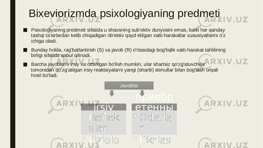 Bixeviorizmda psixologiyaning predmeti ■ Psixologiyaning predmeti sifatida u shaxsning sub&#39;ektiv dunyosini emas, balki har qanday tashqi ta&#39;sirlardan kelib chiqadigan ob&#39;ektiv qayd etilgan xatti-harakatlar xususiyatlarini o&#39;z ichiga oladi. ■ Bunday holda, rag&#39;batlantirish (S) va javob (R) o&#39;rtasidagi bog&#39;liqlik xatti-harakat tahlilining birligi sifatida qabul qilinadi. ■ Barcha javoblarni irsiy va orttirilgan bo&#39;lish mumkin, ular shartsiz qo&#39;zg&#39;atuvchilar tomonidan qo&#39;zg&#39;atilgan irsiy reaktsiyalarni yangi (shartli) stimullar bilan bog&#39;lash orqali hosil bo&#39;ladi. irsiy • Reflek slar • Fiziolo gik reaktsi yalar • Eleme ntar hissiyo tlar приобр етенны е• Odatla r • Fikrlas h • nutq • Murak kab hissiyo tlar • Ijtimoi y xatti- haraka tlarJavoblar 