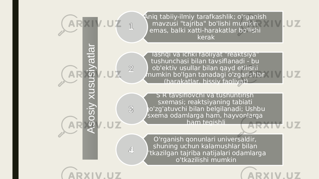 Aniq tabiiy-ilmiy tarafkashlik; o&#39;rganish mavzusi &#34;tajriba&#34; bo&#39;lishi mumkin emas, balki xatti-harakatlar bo&#39;lishi kerak Tashqi va ichki faoliyat &#34;reaktsiya&#34; tushunchasi bilan tavsiflanadi - bu ob&#39;ektiv usullar bilan qayd etilishi mumkin bo&#39;lgan tanadagi o&#39;zgarishlar (harakatlar, hissiy faoliyat) S R tavsiflovchi va tushuntirish sxemasi; reaktsiyaning tabiati qo&#39;zg&#39;atuvchi bilan belgilanadi; Ushbu sxema odamlarga ham, hayvonlarga ham tegishli O&#39;rganish qonunlari universaldir, shuning uchun kalamushlar bilan o&#39;tkazilgan tajriba natijalari odamlarga o&#39;tkazilishi mumkin1 2 3 4A s o s iy x u s u s iy a tla r 