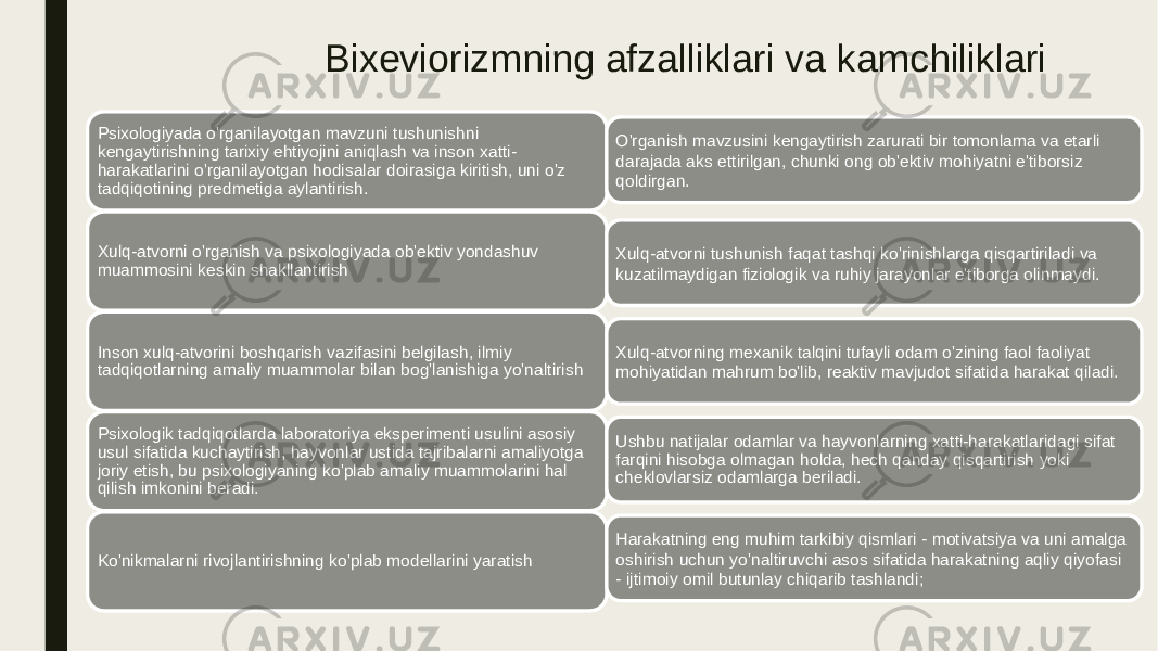 Bixeviorizmning afzalliklari va kamchiliklari Psixologiyada o&#39;rganilayotgan mavzuni tushunishni kengaytirishning tarixiy ehtiyojini aniqlash va inson xatti- harakatlarini o&#39;rganilayotgan hodisalar doirasiga kiritish, uni o&#39;z tadqiqotining predmetiga aylantirish. Xulq-atvorni o&#39;rganish va psixologiyada ob&#39;ektiv yondashuv muammosini keskin shakllantirish Inson xulq-atvorini boshqarish vazifasini belgilash, ilmiy tadqiqotlarning amaliy muammolar bilan bog&#39;lanishiga yo&#39;naltirish Psixologik tadqiqotlarda laboratoriya eksperimenti usulini asosiy usul sifatida kuchaytirish, hayvonlar ustida tajribalarni amaliyotga joriy etish, bu psixologiyaning ko&#39;plab amaliy muammolarini hal qilish imkonini beradi. Ko&#39;nikmalarni rivojlantirishning ko&#39;plab modellarini yaratish O&#39;rganish mavzusini kengaytirish zarurati bir tomonlama va etarli darajada aks ettirilgan, chunki ong ob&#39;ektiv mohiyatni e&#39;tiborsiz qoldirgan. Xulq-atvorni tushunish faqat tashqi ko&#39;rinishlarga qisqartiriladi va kuzatilmaydigan fiziologik va ruhiy jarayonlar e&#39;tiborga olinmaydi. Xulq-atvorning mexanik talqini tufayli odam o&#39;zining faol faoliyat mohiyatidan mahrum bo&#39;lib, reaktiv mavjudot sifatida harakat qiladi. Ushbu natijalar odamlar va hayvonlarning xatti-harakatlaridagi sifat farqini hisobga olmagan holda, hech qanday qisqartirish yoki cheklovlarsiz odamlarga beriladi. Harakatning eng muhim tarkibiy qismlari - motivatsiya va uni amalga oshirish uchun yo&#39;naltiruvchi asos sifatida harakatning aqliy qiyofasi - ijtimoiy omil butunlay chiqarib tashlandi; 