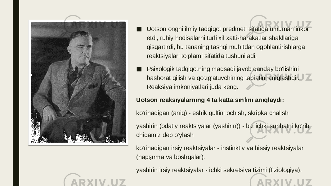 ■ Uotson ongni ilmiy tadqiqot predmeti sifatida umuman inkor etdi, ruhiy hodisalarni turli xil xatti-harakatlar shakllariga qisqartirdi, bu tananing tashqi muhitdan ogohlantirishlarga reaktsiyalari to&#39;plami sifatida tushuniladi. ■ Psixologik tadqiqotning maqsadi javob qanday bo&#39;lishini bashorat qilish va qo&#39;zg&#39;atuvchining tabiatini aniqlashdir. Reaksiya imkoniyatlari juda keng. Uotson reaksiyalarning 4 ta katta sinfini aniqlaydi: ko&#39;rinadigan (aniq) - eshik qulfini ochish, skripka chalish yashirin (odatiy reaktsiyalar (yashirin)) - biz ichki suhbatni ko&#39;rib chiqamiz deb o&#39;ylash ko&#39;rinadigan irsiy reaktsiyalar - instinktiv va hissiy reaktsiyalar (hapşırma va boshqalar). yashirin irsiy reaktsiyalar - ichki sekretsiya tizimi (fiziologiya). 