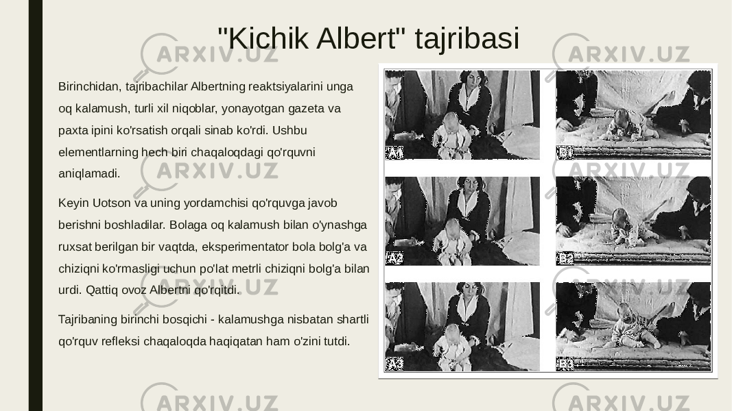 &#34;Kichik Albert&#34; tajribasi Birinchidan, tajribachilar Albertning reaktsiyalarini unga oq kalamush, turli xil niqoblar, yonayotgan gazeta va paxta ipini ko&#39;rsatish orqali sinab ko&#39;rdi. Ushbu elementlarning hech biri chaqaloqdagi qo&#39;rquvni aniqlamadi. Keyin Uotson va uning yordamchisi qo&#39;rquvga javob berishni boshladilar. Bolaga oq kalamush bilan o&#39;ynashga ruxsat berilgan bir vaqtda, eksperimentator bola bolg&#39;a va chiziqni ko&#39;rmasligi uchun po&#39;lat metrli chiziqni bolg&#39;a bilan urdi. Qattiq ovoz Albertni qo&#39;rqitdi. Tajribaning birinchi bosqichi - kalamushga nisbatan shartli qo&#39;rquv refleksi chaqaloqda haqiqatan ham o&#39;zini tutdi. 