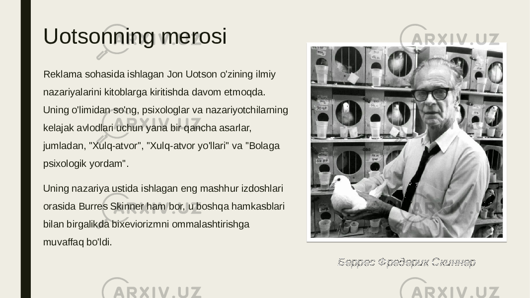 Uotsonning merosi Reklama sohasida ishlagan Jon Uotson o&#39;zining ilmiy nazariyalarini kitoblarga kiritishda davom etmoqda. Uning o&#39;limidan so&#39;ng, psixologlar va nazariyotchilarning kelajak avlodlari uchun yana bir qancha asarlar, jumladan, &#34;Xulq-atvor&#34;, &#34;Xulq-atvor yo&#39;llari&#34; va &#34;Bolaga psixologik yordam&#34;. Uning nazariya ustida ishlagan eng mashhur izdoshlari orasida Burres Skinner ham bor, u boshqa hamkasblari bilan birgalikda bixeviorizmni ommalashtirishga muvaffaq bo&#39;ldi. Беррес Фредерик Скиннер 